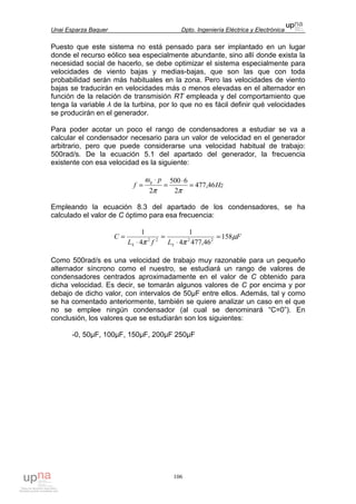 Unai Esparza Baquer Dpto. Ingeniería Eléctrica y Electrónica
106
Puesto que este sistema no está pensado para ser implantado en un lugar
donde el recurso eólico sea especialmente abundante, sino allí donde exista la
necesidad social de hacerlo, se debe optimizar el sistema especialmente para
velocidades de viento bajas y medias-bajas, que son las que con toda
probabilidad serán más habituales en la zona. Pero las velocidades de viento
bajas se traducirán en velocidades más o menos elevadas en el alternador en
función de la relación de transmisión RT empleada y del comportamiento que
tenga la variable λ de la turbina, por lo que no es fácil definir qué velocidades
se producirán en el generador.
Para poder acotar un poco el rango de condensadores a estudiar se va a
calcular el condensador necesario para un valor de velocidad en el generador
arbitrario, pero que puede considerarse una velocidad habitual de trabajo:
500rad/s. De la ecuación 5.1 del apartado del generador, la frecuencia
existente con esa velocidad es la siguiente:
Hz
p
f
g
46,477
2
6500
2
=
⋅
=
⋅
=
ππ
ω
Empleando la ecuación 8.3 del apartado de los condensadores, se ha
calculado el valor de C óptimo para esa frecuencia:
F
LfL
C
SS
µ
ππ
158
46,4774
1
4
1
2222
=
⋅
=
⋅
=
Como 500rad/s es una velocidad de trabajo muy razonable para un pequeño
alternador síncrono como el nuestro, se estudiará un rango de valores de
condensadores centrados aproximadamente en el valor de C obtenido para
dicha velocidad. Es decir, se tomarán algunos valores de C por encima y por
debajo de dicho valor, con intervalos de 50µF entre ellos. Además, tal y como
se ha comentado anteriormente, también se quiere analizar un caso en el que
no se emplee ningún condensador (al cual se denominará “C=0”). En
conclusión, los valores que se estudiarán son los siguientes:
-0, 50µF, 100µF, 150µF, 200µF 250µF
 