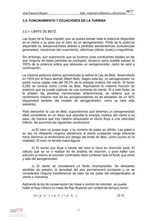Unai Esparza Baquer Dpto. Ingeniería Eléctrica y Electrónica
11
3.2- FUNCINAMIENTO Y ECUACIONES DE LA TURBINA
3.2.1- LÍMITE DE BETZ
Las leyes de la física impiden que se pueda extraer toda la potencia disponible
en el viento a su paso por el rotor de un aerogenerador. Parte de la potencia
disponible es desaprovechada debido a pérdidas aerodinámicas (turbulencias
generadas), mecánicas (de rozamiento), eléctricas (efecto Joule) o magnéticas.
Sin embargo, aún suponiendo que se tuvieran unas condiciones ideales en las
que ninguna de estas pérdidas se produjera, tampoco sería posible extraer el
100% de la potencia eólica que atraviesa un aerogenerador, como se verá a
continuación.
La máxima potencia teórica aprovechada la define la Ley de Betz, desarrollada
en 1919 por el físico alemán Albert Betz. Según esta ley, un aerogenerador no
podrá nunca captar más del 59,3% de la energía cinética del viento. El factor
0,593 se conoce como Límite de Betz. Representa la máxima fracción de
potencia que se puede capturar de una corriente de viento. Si a este factor se
le añaden las pérdidas mencionadas anteriormente, se obtiene que el
rendimiento máximo real de los aerogeneradores es de alrededor de un 40%
(dependerá también del modelo de aerogenerador, como se verá más
adelante).
Para demostrar la Ley de Betz, supondremos que tenemos un aerogenerador
ideal consistente en un disco que absorbe la energía cinética del viento a su
paso, de manera que tras haberlo atravesado el viento fluye a una velocidad
inferior. Se asumirán las siguientes condiciones:
a) El rotor no posee buje, y su número de palas es infinito. Las palas a
su vez no ofrecerán ninguna resistencia al viento (cualquier carga adicional
haría disminuir el rendimiento por debajo del límite de Betz, como ocurre en la
realidad). El rotor no tendrá masa alguna.
b) El viento que fluye a través del rotor lo hace en dirección axial. El
cálculo que se va a realizar es de análisis de volumen, y para hallar una
solución al mismo el volumen controlado debe contener todo el fluido que entra
y sale del aerogenerador.
c) El viento se considerará un fluido incompresible. Se descartan
pérdidas de presión, la densidad del aire permanecerá constante y no se
considerará ninguna transferencia de calor de las palas del aerogenerador al
viento o viceversa.
Aplicando la ley de conservación de masa a control de volumen, se puede
hallar el flujo másico (o masa de flujo fluyendo por unidad de tiempo) como:
2211 vAvSvAm ⋅⋅=⋅⋅=⋅⋅= ρρρ& (3.1)
 