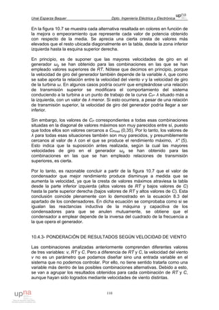 Unai Esparza Baquer Dpto. Ingeniería Eléctrica y Electrónica
110
En la figura 10.7 se muestra cada alternativa resaltada en colores en función de
la mejora o empeoramiento que represente cada valor de potencia obtenido
con respecto de la media. Se aprecia una cierta cresta de valores más
elevados que el resto ubicada diagonalmente en la tabla, desde la zona inferior
izquierda hasta la esquina superior derecha.
En principio, es de suponer que las mayores velocidades de giro en el
generador ωg se han obtenido para las combinaciones en las que se han
empleado valores superiores de RT. Nótese que decimos en principio, porque
la velocidad de giro del generador también depende de la variable λ, que como
se sabe aporta la relación entre la velocidad del viento v y la velocidad de giro
de la turbina ω. En algunos casos podría ocurrir que empleándose una relación
de transmisión superior se modificara el comportamiento del sistema
conduciendo a la turbina a un punto de trabajo de la curva CP- λ situado más a
la izquierda, con un valor de λ menor. Si esto ocurriera, a pesar de una relación
de transmisión superior, la velocidad de giro del generador podría llegar a ser
inferior.
Sin embargo, los valores de CP correspondientes a todas esas combinaciones
situadas en la diagonal de valores máximos son muy parecidos entre sí, puesto
que todos ellos son valores cercanos a CPmax (0,35). Por lo tanto, los valores de
λ para todas esas situaciones también son muy parecidos, y presumiblemente
cercanos al valor de λ con el que se produce el rendimiento máximo, λ* (5).
Esto indica que la suposición antes realizada, según la cual las mayores
velocidades de giro en el generador ωg se han obtenido para las
combinaciones en las que se han empleado relaciones de transmisión
superiores, es cierta.
Por lo tanto, es razonable concluir a partir de la figura 10.7 que el valor de
condensador que mejor rendimiento produce disminuye a medida que se
aumenta la velocidad, ya que la cresta de valores máximos atraviesa la tabla
desde la parte inferior izquierda (altos valores de RT y bajos valores de C)
hasta la parte superior derecha (bajos valores de RT y altos valores de C). Esta
conclusión coincide plenamente con lo demostrado en la ecuación 8.3 del
apartado de los condensadores. En dicha ecuación se comprobaba como si se
igualan las reactancias inductiva de la máquina y capacitiva de los
condensadores para que se anulen mutuamente, se obtiene que el
condensador a emplear depende de la inversa del cuadrado de la frecuencia a
la que opera el generador.
10.4.3- PONDERACIÓN DE RESULTADOS SEGÚN VELOCIDAD DE VIENTO
Las combinaciones analizadas anteriormente comprenden diferentes valores
de tres variables: v, RT y C. Pero a diferencia de RT y C, la velocidad del viento
v no es un parámetro que podamos diseñar sino una entrada variable en el
sistema que no podemos controlar. Por ello, no tiene sentido tratarla como una
variable más dentro de las posibles combinaciones alternativas. Debido a esto,
se van a agrupar los resultados obtenidos para cada combinación de RT y C,
aunque hayan sido logrados mediante velocidades de viento distintas.
 