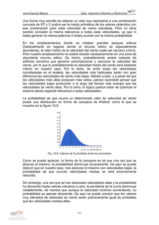 Unai Esparza Baquer Dpto. Ingeniería Eléctrica y Electrónica
111
Una forma muy sencilla de obtener un valor que represente a una combinación
concreta de RT y C podría ser la media aritmética de los valores obtenidos con
esa combinación para cada velocidad de viento estudiada. Pero no tiene
sentido conceder la misma relevancia a todas esas velocidades, ya que ni
todas generan la misma potencia ni todas ocurren con la misma probabilidad.
En los emplazamientos donde se instalan grandes parques eólicos
(habitualmente en lugares donde el recurso eólico es especialmente
abundante), el valor medio de la velocidad del viento suele ser cercano a 6m/s.
Pero nuestro emplazamiento no estará situado necesariamente en una zona de
abundante recurso eólico. De hecho, probablemente estará rodeado de
edificios cercanos que generen perturbaciones y reduzcan la velocidad del
viento, por lo que lo probablemente la velocidad media del viento será bastante
inferior en nuestro caso. Por lo tanto, de entre todas las velocidades
consideradas en el análisis, las velocidades más habituales serán con gran
diferencia las velocidades de viento más bajas. Debido a esto, y a pesar de que
las velocidades más altas producen más vatios, parece razonable pensar que
las velocidades bajas producirán a lo largo del tiempo más energía que las
velocidades de viento altas. Por lo tanto, lo lógico parece tratar de optimizar el
sistema dando especial relevancia a estas velocidades.
La probabilidad de que ocurra un determinado valor de velocidad de viento
posee una distribución en forma de campana de Weibull, como la que se
muestra en la figura 10.8:
Fig. 10.8: Valores de Pg divididos entre los promedios
Como se puede apreciar, la forma de la campana es tal que una vez que se
alcanza el máximo, la probabilidad disminuye bruscamente. De aquí se puede
deducir que en nuestro caso, tras alcanzar el máximo con velocidades bajas, la
probabilidad de que ocurran velocidades medias se verá enormemente
reducida.
Sin embargo, una vez que se han alcanzado velocidades altas y la probabilidad
ha decrecido hasta valores cercanos a cero, la pendiente de la curva disminuye
notablemente, de manera que aunque la velocidad continúe aumentando, su
probabilidad ya apenas desciende. De aquí se puede concluir que los valores
muy elevados de velocidad de viento serán prácticamente igual de probables
que las velocidades medias-altas.
 