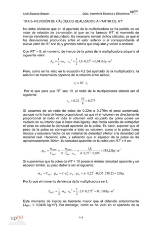 Unai Esparza Baquer Dpto. Ingeniería Eléctrica y Electrónica
114
10.4.5- REVISIÓN DE CÁLCULOS REALIZADOS A PARTIR DE RT’
No debe olvidarse que en el apartado de la multiplicadora se ha partido de un
valor de relación de transmisión al que se ha llamado RT’ el momento de
inercia transferido al secundario. Es necesario revisar dichos cálculos, ya que si
las desviaciones producidas entre el valor anterior y el correspondiente al
nuevo valor de RT son muy grandes habría que reajustar y volver a analizar.
Con RT’ = 8, el momento de inercia de la polea de la multiplicadora adquiría el
siguiente valor:
222
0436,022,08,1
2
1
2
1
mkgrmJ MMM ⋅=⋅⋅=⋅⋅=
Pero, como se ha visto en la ecuación 4.2 del apartado de la multiplicadora, la
relación de transmisión depende de la relación entre radios:
21 rRTr ⋅=
Por lo que para que RT sea 10, el radio de la multiplicadora deberá ser el
siguiente:
275,0
8
10
22,0 =⋅=Mr
Si pasamos de un radio de polea de 0,22m a 0,275m el peso aumentará,
aunque no lo hará de forma proporcional, ya que ni el volumen es directamente
proporcional al radio ni todo el volumen está ocupado (la polea posee un
vaciado en su interior que la hace más ligera). Una forma sencilla de extrapolar
el peso es calcular la densidad aparente de la polea. Es decir, suponer que el
peso de la polea se corresponde a todo su volumen, como si la polea fuera
maciza y estuviera hecha de un material de densidad inferior a la densidad del
material real. Haciendo esto, y sabiendo que el espesor de la polea es de
aproximadamente 35mm, la densidad aparente de la polea con RT’ = 8 es:
3
2
'
2
'
'
'
'
' /23,338
035,022,0
8,1
mkg
er
m
V
m
MMRT
MRT
MRT
MRT
M =
⋅⋅
=
⋅⋅
==
ππ
ρ
Si suponemos que la polea de RT = 10 posee la misma densidad aparente y un
espesor similar, su peso debería ser el siguiente:
kgerVm MMMMMRTM 8,223,338035,022,0 2
'
2
' =⋅⋅⋅=⋅⋅⋅=⋅= πρπρ
Por lo que el momento de inercia de la multiplicadora será:
222
' 1058,0275,08,2
2
1
2
1
mkgrmJ MMMRT ⋅=⋅⋅=⋅⋅=
Este momento de inercia es bastante mayor que el obtenido anteriormente
(JMRT’ = 0,0436 kg·m2
). Sin embargo, como se ha visto en el apartado de la
 