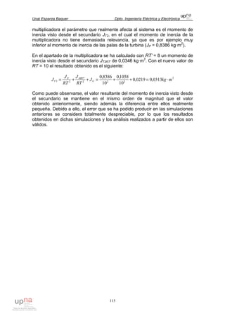 Unai Esparza Baquer Dpto. Ingeniería Eléctrica y Electrónica
115
multiplicadora el parámetro que realmente afecta al sistema es el momento de
inercia visto desde el secundario JT2, en el cual el momento de inercia de la
multiplicadora no tiene demasiada relevancia, ya que es por ejemplo muy
inferior al momento de inercia de las palas de la turbina (JP = 0,8386 kg·m2
).
En el apartado de la multiplicadora se ha calculado con RT’ = 8 un momento de
inercia visto desde el secundario JT2RT’ de 0,0346 kg·m2
. Con el nuevo valor de
RT = 10 el resultado obtenido es el siguiente:
2
222
'
22 0313,00219,0
10
1058,0
10
8386,0
mkgJ
RT
J
RT
J
J G
MRTP
T ⋅=++=++=
Como puede observarse, el valor resultante del momento de inercia visto desde
el secundario se mantiene en el mismo orden de magnitud que el valor
obtenido anteriormente, siendo además la diferencia entre ellos realmente
pequeña. Debido a ello, el error que se ha podido producir en las simulaciones
anteriores se considera totalmente despreciable, por lo que los resultados
obtenidos en dichas simulaciones y los análisis realizados a partir de ellos son
válidos.
 