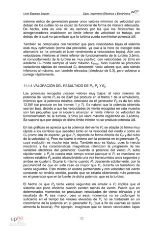 Unai Esparza Baquer Dpto. Ingeniería Eléctrica y Electrónica
122
sistema eólico de generación posee unos valores mínimos de velocidad por
debajo de los cuáles no es capaz de funcionar de forma de manera adecuada.
De hecho, ésta es una de las razones por las que los fabricantes de
aerogeneradores establecen un límite inferior de velocidad de trabajo, por
debajo de la cual no garantizan que la turbina pueda suministrar potencia útil.
También se comprueba con facilidad que para velocidades bajas el sistema
está muy optimizado (como era previsible, ya que a la hora de escoger esta
alternativa se ha primado el buen rendimiento a velocidades bajas). Aún con
velocidades inferiores al límite inferior de funcionamiento de la turbina 3,5m/s,
el comportamiento de la turbina es muy positivo: con velocidades de 2m/s en
adelante CP ronda siempre el valor máximo CPmax. Sólo cuando se producen
variaciones rápidas de velocidad CP desciende hacia valores que, aún siendo
inferiores al máximo, son también elevados (alrededor de 0,3), para volverse a
corregir rápidamente.
11.1.4 VALORACIÓN DEL RESULTADO DE Pv, Pg Y Eg
Las potencias recogidas poseen valores muy bajos: el valor máximo de
potencia del viento Pv es de 23W (se produce en el tramo 1 de la simulación),
mientras que la potencia máxima detectada en el generador Pg es de tan sólo
12,5W (se produce en los tramos 1 y 7). Es natural que la potencia obtenida
sea tan baja, debido a que las velocidades de viento recogidas en esta muestra
son tan pequeñas que ni siquiera alcanzan el límite inferior de velocidad de
funcionamiento de la turbina, 3,5m/s (el valor máximo registrado es 3,43m/s).
Se supone que por debajo de dicho límite inferior no se produce potencia útil.
En las gráficas se aprecia que la potencia del viento Pv se adapta de forma muy
rápida a los cambios que suceden tanto en la velocidad del viento v como en
CP (como era de esperar, ya que Pv depende de forma directa de CP y del cubo
de la velocidad v). Pero no ocurre lo mismo con la potencia en el generador Pg,
cuya evolución es mucho más lenta. También esto es lógico, pues la inercia
mecánica y las características magnéticas ralentizan la progresión de las
variables eléctricas del generador. Cuando la potencia del viento Pv sube
rápidamente, a Pg le cuesta más tiempo crecer (aunque si Pv se mantiene en
valores estables Pg acaba alcanzándola una vez transcurridos unos segundos y
ambas se igualan). Ocurre lo mismo cuando Pv desciende súbitamente, con la
peculiaridad de que en este caso es mayor que Pv durante un transitorio de
varios segundos. Esto mismo en estado permanente y con velocidad del viento
constante no tendría sentido, puesto que se estaría obteniendo más potencia
en el generador que en la fuente de dicha potencia, que es la turbina.
El hecho de que Pg tarde varios segundos en emular a Pv implica que el
sistema sea poco eficiente cuando existen rachas de viento. Puede que en
determinados momentos se produzcan velocidades de viento elevadas y el
resultado de Pv sea mayor, pero si esos momentos no se prolongan lo
suficiente en el tiempo los valores elevados de Pv no se traducirán en un
crecimiento de la potencia en el generador Pg (que a fin de cuentas es quien
alimenta la batería). Por ejemplo, imagínese que se tienen velocidades bajas
 
