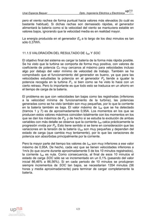 Unai Esparza Baquer Dpto. Ingeniería Eléctrica y Electrónica
123
pero el viento rachea de forma puntual hacia valores más elevados (lo cuál es
bastante habitual). Si dichas rachas son demasiado rápidas, el generador
alimentará la batería como si la velocidad del viento se mantuviera estable en
valores bajos, ignorando que la velocidad media es en realidad mayor.
La energía producida en el generador Eg a lo largo de los diez minutos es tan
sólo 0,37Wh.
11.1.5 VALORACIÓN DEL RESULTADO DE Ibat Y SOC
El objetivo final del sistema es cargar la batería de la forma más rápida posible.
Se ha visto que la turbina se comporta de forma muy positiva, con valores de
coeficiente de potencia CP muy cercanos al máximo para velocidades incluso
algo por debajo del valor mínimo de velocidad de trabajo. También se ha
comprobado que el funcionamiento del generador es bueno, ya que para las
velocidades estudiadas la potencia en el generador Pg tiende a igualar la
potencia recogida en la turbina Pv, si bien como se ha visto lo hace con un
cierto retraso. Pero lo importante es que todo esto se traduzca en un ahorro en
el tiempo de carga de la batería.
El problema es que con velocidades tan bajas como las registradas (inferiores
a la velocidad mínima de funcionamiento de la turbina), las potencias
generadas como se ha visto también son muy pequeñas, por lo que la corriente
en la batería también es baja. El valor máximo de Ibat que se ha detectado
(tramos 1 y 7) es de aproximadamente 0,95A. Los momentos en los que se
producen estos valores máximos coinciden totalmente con los momentos en los
que se dan los máximos de Pg, y de hecho si se estudia la evolución de ambas
variables con más detalle se observa que la corriente Ibat calca prácticamente la
progresión vivida por Pg. Esto tiene sentido si se tiene en consideración que las
variaciones en la tensión de la batería Ubat son muy pequeñas y dependen del
estado de carga (que cambia muy lentamente), por lo que las variaciones de
potencia son absorbidas principalmente por la corriente.
Pero la mayor parte del tiempo los valores de Ibat son muy inferiores a ese valor
máximo de 0,95A. De hecho, cada vez que se tienen velocidades inferiores a
1m/s (lo que ocurre durante aproximadamente 5 de los 10 minutos registrados),
la corriente Ibat es nula. Como consecuencia, al final de esos 10 minutos el
estado de carga SOC sólo se ve incrementado en un 0,1% (pasando del valor
inicial 86,46% a 86,56%). Si en cada periodo de 10 minutos se produjeran
siempre incrementos de SOC tan bajos, se necesitarían 1354 minutos (56
horas y media aproximadamente) para terminar de cargar completamente la
batería.
 