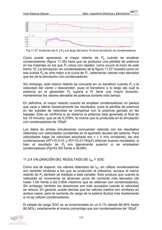 Unai Esparza Baquer Dpto. Ingeniería Eléctrica y Electrónica
129
Fig 11.27: Evolución de Pv y Pg a lo largo del tramo 10 de la simulación sin condensadores
Como puede apreciarse, el mayor retardo de Pg cuando se emplean
condensadores (figura 11.26) hace que se produzca una pérdida de potencia
en los instantes en los que Pv crece con rapidez, como ocurre al inicio de este
tramo 10. La simulación sin condensadores de la figura 11.27 muestra como en
esa subida Pg se ciñe mejor a la curva de Pv, obteniendo valores más elevados
que los de la simulación con condensadores.
Sin embargo, este mismo retardo se convierte en un beneficio cuando Pv y la
velocidad del viento v descienden, pues el transitorio a lo largo del cual la
potencia en el generador Pg supera a Pv tiene una mayor duración,
manteniendo los valores elevados de potencia durante más tiempo.
En definitiva, el mayor retardo cuando se emplean condensadores no parece
que vaya a alterar excesivamente los resultados, pues la pérdida de potencia
en las subidas de velocidad se compensa con la potencia ganada en las
bajadas. Esto se confirma si se observa la potencia total generada al final de
los 10 minutos, que es de 0,37Wh, la misma que la producida en la simulación
con condensadores de 150µF.
Los datos de ambas simulaciones concuerdan además con los resultados
obtenidos con velocidades constantes en el apartado Ajustes del sistema. Para
velocidades bajas (la velocidad estudiada era v = 4 m/s constante), las dos
combinaciones (RT=10,C=0; y RT=10,C=150µF) ofrecían buenos resultados, si
bien el resultado de Pg era ligeramente superior si se empleaban
condensadores (Pg=43,3W frente a 39,6W).
11.2.4 VALORACIÓN DEL RESULTADO DE Ibat Y SOC
Como era de esperar, los valores obtenidos de Ibat sin utilizar condensadores
son también similares a los que se producían al utilizarlos, aunque el menor
retardo de Pg también se traslada a esta variable. Esto produce que cuando la
velocidad se incrementa se alcancen picos de corriente más elevados (de
hasta 1,5A frente a los 0,95A máximos que se obtenían con condensadores).
Sin embargo, también los descensos son más acusados cuando la velocidad
se reduce. En general, puede decirse que los valores medios son similares en
ambos casos, pero la corriente de carga de la batería fluctúa más fuertemente
si no se utilizan condensadores.
El estado de carga SOC se ve incrementado en un 0,1% (desde 86,46% hasta
86,56%), exactamente el mismo porcentaje que con condensadores de 150µF.
 