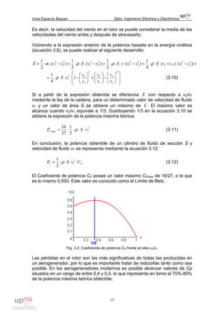 Unai Esparza Baquer Dpto. Ingeniería Eléctrica y Electrónica
13
Es decir, la velocidad del viento en el rotor se puede considerar la media de las
velocidades del viento antes y después de atravesarlo.
Volviendo a la expresión anterior de la potencia basada en la energía cinética
(ecuación 3.6), se puede realizar el siguiente desarrollo:
=−⋅+⋅⋅⋅=−⋅⋅⋅⋅=−⋅⋅⋅=−⋅⋅= )()(
4
1
)(
2
1
)(
2
1
)(
2
1 2
2
2
121
2
2
2
1
2
2
2
1
2
2
2
1 vvvvSvvvSvvSvvmE ρρρ&&














−





+





−⋅⋅⋅⋅=
3
1
2
1
2
2
1
23
1 1
4
1
v
v
v
v
v
v
vSρ (3.10)
Si a partir de la expresión obtenida se diferencia E& con respecto a v2/v1
mediante la ley de la cadena, para un determinado valor de velocidad de fluido
v1 y un valor de área S se obtiene un máximo de E& . El máximo valor se
alcanza cuando v2/v1 equivale a 1/3. Sustituyendo 1/3 en la ecuación 3.10 se
obtiene la expresión de la potencia máxima teórica:
3
1max
2
1
27
16
vSPV ⋅⋅⋅⋅= ρ (3.11)
En conclusión, la potencia obtenible de un cilindro de fluido de sección S y
velocidad de fluido v1 se representa mediante la ecuación 3.12:
PV CvSP ⋅⋅⋅⋅= 3
1
2
1
ρ (3.12)
El Coeficiente de potencia CP posee un valor máximo CPmax de 16/27, o lo que
es lo mismo 0,593. Este valor es conocido como el Límite de Betz.
Fig. 3.2: Coeficiente de potencia CP frente al ratio v2/v1
Las pérdidas en el rotor son las más significativas de todas las producidas en
un aerogenerador, por lo que es importante tratar de reducirlas tanto como sea
posible. En los aerogeneradores modernos es posible alcanzar valores de Cp
situados en un rango de entre 0,4 y 0,5, lo que representa en torno al 70%-80%
de la potencia máxima teórica obtenible.
 
