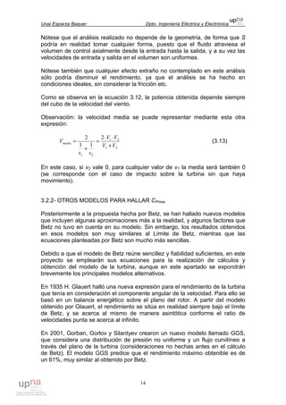 Unai Esparza Baquer Dpto. Ingeniería Eléctrica y Electrónica
14
Nótese que el análisis realizado no depende de la geometría, de forma que S
podría en realidad tomar cualquier forma, puesto que el fluido atraviesa el
volumen de control axialmente desde la entrada hasta la salida, y a su vez las
velocidades de entrada y salida en el volumen son uniformes.
Nótese también que cualquier efecto extraño no contemplado en este análisis
sólo podría disminuir el rendimiento, ya que el análisis se ha hecho en
condiciones ideales, sin considerar la fricción etc.
Como se observa en la ecuación 3.12, la potencia obtenida depende siempre
del cubo de la velocidad del viento.
Observación: la velocidad media se puede representar mediante esta otra
expresión:
21
21
21
2
11
2
VV
VV
vv
Vmedia
+
⋅⋅
=
+
= (3.13)
En este caso, si v2 vale 0, para cualquier valor de v1 la media será también 0
(se corresponde con el caso de impacto sobre la turbina sin que haya
movimiento).
3.2.2- OTROS MODELOS PARA HALLAR CPmax
Posteriormente a la propuesta hecha por Betz, se han hallado nuevos modelos
que incluyen algunas aproximaciones más a la realidad, y algunos factores que
Betz no tuvo en cuenta en su modelo. Sin embargo, los resultados obtenidos
en esos modelos son muy similares al Límite de Betz, mientras que las
ecuaciones planteadas por Betz son mucho más sencillas.
Debido a que el modelo de Betz reúne sencillez y fiabilidad suficientes, en este
proyecto se emplearán sus ecuaciones para la realización de cálculos y
obtención del modelo de la turbina, aunque en este apartado se expondrán
brevemente los principales modelos alternativos.
En 1935 H. Glauert halló una nueva expresión para el rendimiento de la turbina
que tenía en consideración el componente angular de la velocidad. Para ello se
basó en un balance energético sobre el plano del rotor. A partir del modelo
obtenido por Glauert, el rendimiento se sitúa en realidad siempre bajo el límite
de Betz, y se acerca al mismo de manera asintótica conforme el ratio de
velocidades punta se acerca al infinito.
En 2001, Gorban, Gorlov y Silantyev crearon un nuevo modelo llamado GGS,
que considera una distribución de presión no uniforme y un flujo curvilíneo a
través del plano de la turbina (consideraciones no hechas antes en el cálculo
de Betz). El modelo GGS predice que el rendimiento máximo obtenible es de
un 61%, muy similar al obtenido por Betz.
 