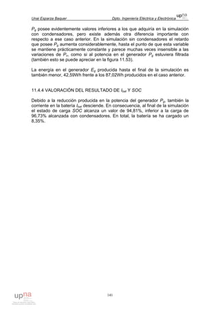 Unai Esparza Baquer Dpto. Ingeniería Eléctrica y Electrónica
141
Pg posee evidentemente valores inferiores a los que adquiría en la simulación
con condensadores, pero existe además otra diferencia importante con
respecto a ese caso anterior. En la simulación sin condensadores el retardo
que posee Pg aumenta considerablemente, hasta el punto de que esta variable
se mantiene prácticamente constante y parece muchas veces insensible a las
variaciones de Pv, como si al potencia en el generador Pg estuviera filtrada
(también esto se puede apreciar en la figura 11.53).
La energía en el generador Eg producida hasta el final de la simulación es
también menor, 42,59Wh frente a los 87,02Wh producidos en el caso anterior.
11.4.4 VALORACIÓN DEL RESULTADO DE Ibat Y SOC
Debido a la reducción producida en la potencia del generador Pg, también la
corriente en la batería Ibat desciende. En consecuencia, al final de la simulación
el estado de carga SOC alcanza un valor de 94,81%, inferior a la carga de
96,73% alcanzada con condensadores. En total, la batería se ha cargado un
8,35%.
 