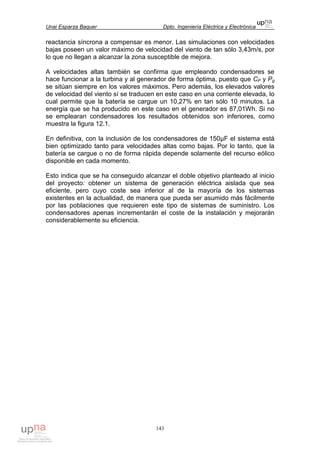 Unai Esparza Baquer Dpto. Ingeniería Eléctrica y Electrónica
143
reactancia síncrona a compensar es menor. Las simulaciones con velocidades
bajas poseen un valor máximo de velocidad del viento de tan sólo 3,43m/s, por
lo que no llegan a alcanzar la zona susceptible de mejora.
A velocidades altas también se confirma que empleando condensadores se
hace funcionar a la turbina y al generador de forma óptima, puesto que CP y Pg
se sitúan siempre en los valores máximos. Pero además, los elevados valores
de velocidad del viento sí se traducen en este caso en una corriente elevada, lo
cual permite que la batería se cargue un 10,27% en tan sólo 10 minutos. La
energía que se ha producido en este caso en el generador es 87,01Wh. Si no
se emplearan condensadores los resultados obtenidos son inferiores, como
muestra la figura 12.1.
En definitiva, con la inclusión de los condensadores de 150µF el sistema está
bien optimizado tanto para velocidades altas como bajas. Por lo tanto, que la
batería se cargue o no de forma rápida depende solamente del recurso eólico
disponible en cada momento.
Esto indica que se ha conseguido alcanzar el doble objetivo planteado al inicio
del proyecto: obtener un sistema de generación eléctrica aislada que sea
eficiente, pero cuyo coste sea inferior al de la mayoría de los sistemas
existentes en la actualidad, de manera que pueda ser asumido más fácilmente
por las poblaciones que requieren este tipo de sistemas de suministro. Los
condensadores apenas incrementarán el coste de la instalación y mejorarán
considerablemente su eficiencia.
 