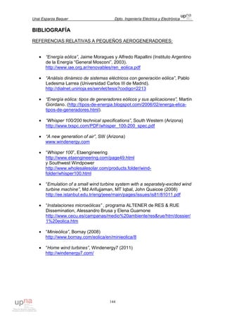 Unai Esparza Baquer Dpto. Ingeniería Eléctrica y Electrónica
144
BIBLIOGRAFÍA
REFERENCIAS RELATIVAS A PEQUEÑOS AEROGENERADORES:
• “Energía eólica”, Jaime Moragues y Alfredo Rapallini (Instituto Argentino
de la Energía “General Mosconi”, 2003).
http://www.iae.org.ar/renovables/ren_eolica.pdf
• “Análisis dinámico de sistemas eléctricos con generación eólica”, Pablo
Ledesma Larrea (Universidad Carlos III de Madrid).
http://dialnet.unirioja.es/servlet/tesis?codigo=2213
• “Energía eólica: tipos de generadores eólicos y sus aplicaciones”, Martín
Giordano. (http://tipos-de-energia.blogspot.com/2006/02/energa-elica-
tipos-de-generadores.html).
• “Whisper 100/200 technical specifications”, South Western (Arizona)
http://www.txspc.com/PDF/whisper_100-200_spec.pdf
• “A new generation of air”, SW (Arizona)
www.windenergy.com
• “Whisper 100”, Etaengineering
http://www.etaengineering.com/page49.html
y Southwest Windpower
http://www.wholesalesolar.com/products.folder/wind-
folder/whisper100.html
• “Emulation of a small wind turbine system with a separately-excited wind
turbine machine”, Md Arifujjaman, MT Iqbal, John Quaicoe (2008)
http://ee.istanbul.edu.tr/eng/jeee/main/pages/issues/is81/81011.pdf
• “Instalaciones microeólicas” , programa ALTENER de RES & RUE
Dissemination, Alessandro Brusa y Elena Guarnone
http://www.cecu.es/campanas/medio%20ambiente/res&rue/htm/dossier/
1%20eolica.htm
• “Minieólica”, Bornay (2008)
http://www.bornay.com/eolica/en/minieolica/8
• “Home wind turbines”, Windenergy7 (2011)
http://windenergy7.com/
 