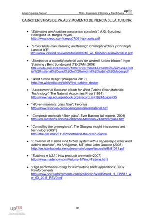 Unai Esparza Baquer Dpto. Ingeniería Eléctrica y Electrónica
145
CARÁCTERÍSTICAS DE PALAS Y MOMENTO DE INERCIA DE LA TURBINA:
• “Estimating wind turbines mechanical constants”, A.G. González
Rodríguez, M. Burgos Payán.
http://www.icrepq.com/icrepq07/361-gonzalez.pdf
• “Rotor blade manufacturing and testing”, Christoph Wolters y Christoph
Lanaud (GE)
http://www.forwind.de/events/files/080910_ws_bladeshusumwind2008.pdf
• “Bamboo as a potential material used for windmill turbine blades”, Inger
Stauning y Bent Sondergard (TEKSAM, 2009)
http://rudar.ruc.dk/bitstream/1800/4705/1/Bamboo%20as%20a%20potent
ial%20material%20used%20for%20windmill%20turbine%20blades.pdf
• “Wind turbine design” (Wikipedia, 2010)
http://en.wikipedia.org/wiki/Wind_turbine_design
• “Assessment of Research Needs for Wind Turbine Rotor Materials
Technology”, The National Academies Press (1991)
http://www.nap.edu/openbook.php?record_id=1824&page=35
• “Woven materials: glass fibre”, Favonius
http://www.favonius.com/soaring/materials/material.htm
• “Composite materials / fiber glass”, Ever Barbero (all-experts, 2004)
http://en.allexperts.com/q/Composite-Materials-2430/fiberglass.htm
• “Controlling the green giants”, The Glasgow insight into science and
technology (GIST)
http://the-gist.org/2011/02/controlling-the-green-giants/
• “Emulation of a small wind turbine system with a separately-excited wind
turbine machine”, Md Arifujjaman, MT Iqbal, John Quaicoe (2008)
http://ee.istanbul.edu.tr/eng/jeee/main/pages/issues/is81/81011.pdf
• “Turbines in USA”, How products are made (2007)
http://www.madehow.com/Volume-1/Wind-Turbine.html
• “High performance roving for wind turbine blade applications”, OCV
Reinforcements
http://www.ocvreinforcements.com/pdf/library/WindStrand_H_EPW17_w
w_03_2011_REV0.pdf
 