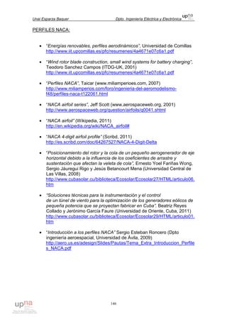 Unai Esparza Baquer Dpto. Ingeniería Eléctrica y Electrónica
146
PERFILES NACA:
• “Energías renovables, perfiles aerodinámicos”, Universidad de Comillas
http://www.iit.upcomillas.es/pfc/resumenes/4a4671e07c6a1.pdf
• “Wind rotor blade construction, small wind systems for battery charging”,
Teodoro Sanchez Campos (ITDG-UK, 2001)
http://www.iit.upcomillas.es/pfc/resumenes/4a4671e07c6a1.pdf
• “Perfiles NACA”, Taicar (www.miliamperioes.com, 2007)
http://www.miliamperios.com/foro/ingenieria-del-aeromodelismo-
f48/perfiles-naca-t122061.html
• “NACA airfoil series”, Jeff Scott (www.aerospaceweb.org, 2001)
http://www.aerospaceweb.org/question/airfoils/q0041.shtml
• “NACA airfoil” (Wikipedia, 2011)
http://en.wikipedia.org/wiki/NACA_airfoil#
• “NACA 4-digit airfoil profile” (Scribd, 2011)
http://es.scribd.com/doc/64267527/NACA-4-Digit-Delta
• “Posicionamiento del rotor y la cola de un pequeño aerogenerador de eje
horizontal debido a la influencia de los coeficientes de arrastre y
sustentación que afectan la veleta de cola”, Ernesto Yoel Fariñas Wong,
Sergio Jáuregui Rigo y Jesús Betancourt Mena (Universidad Central de
Las Villas, 2008)
http://www.cubasolar.cu/biblioteca/Ecosolar/Ecosolar27/HTML/articulo06.
htm
• “Soluciones técnicas para la instrumentación y el control
de un túnel de viento para la optimización de los generadores eólicos de
pequeña potencia que se proyectan fabricar en Cuba”, Beatriz Reyes
Collado y Jerónimo García Faure (Universidad de Oriente, Cuba, 2011)
http://www.cubasolar.cu/biblioteca/Ecosolar/Ecosolar29/HTML/articulo01.
htm
• “Introducción a los perfiles NACA” Sergio Esteban Roncero (Dpto
ingeniería aeroespacial, Universidad de Ávila, 2009)
http://aero.us.es/adesign/Slides/Pautas/Tema_Extra_Introduccion_Perfile
s_NACA.pdf
 