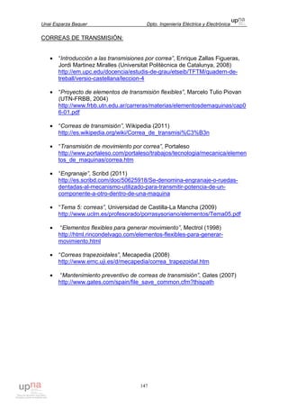 Unai Esparza Baquer Dpto. Ingeniería Eléctrica y Electrónica
147
CORREAS DE TRANSMISIÓN:
• “Introducción a las transmisiones por correa”, Enrique Zallas Figueras,
Jordi Martinez Miralles (Universitat Politècnica de Catalunya, 2008)
http://em.upc.edu/docencia/estudis-de-grau/etseib/TFTM/quadern-de-
treball/versio-castellana/leccion-4
• “Proyecto de elementos de transmisión flexibles”, Marcelo Tulio Piovan
(UTN-FRBB, 2004)
http://www.frbb.utn.edu.ar/carreras/materias/elementosdemaquinas/cap0
6-01.pdf
• “Correas de transmisión”, Wikipedia (2011)
http://es.wikipedia.org/wiki/Correa_de_transmisi%C3%B3n
• “Transmisión de movimiento por correa”, Portaleso
http://www.portaleso.com/portaleso/trabajos/tecnologia/mecanica/elemen
tos_de_maquinas/correa.htm
• “Engranaje”, Scribd (2011)
http://es.scribd.com/doc/50625918/Se-denomina-engranaje-o-ruedas-
dentadas-al-mecanismo-utilizado-para-transmitir-potencia-de-un-
componente-a-otro-dentro-de-una-maquina
• “Tema 5: correas”, Universidad de Castilla-La Mancha (2009)
http://www.uclm.es/profesorado/porrasysoriano/elementos/Tema05.pdf
• “Elementos flexibles para generar movimiento”, Mectrol (1998)
http://html.rincondelvago.com/elementos-flexibles-para-generar-
movimiento.html
• “Correas trapezoidales”, Mecapedia (2008)
http://www.emc.uji.es/d/mecapedia/correa_trapezoidal.htm
• “Mantenimiento preventivo de correas de transmisión”, Gates (2007)
http://www.gates.com/spain/file_save_common.cfm?thispath
 