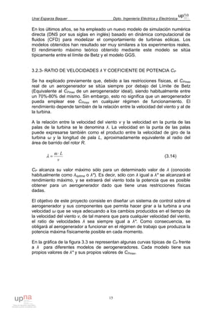 Unai Esparza Baquer Dpto. Ingeniería Eléctrica y Electrónica
15
En los últimos años, se ha empleado un nuevo modelo de simulación numérica
directa (DNS por sus siglas en inglés) basado en dinámica computacional de
fluidos (CFD) para modelizar el comportamiento de turbinas eólicas. Los
modelos obtenidos han resultado ser muy similares a los experimentos reales.
El rendimiento máximo teórico obtenido mediante este modelo se sitúa
típicamente entre el límite de Betz y el modelo GGS.
3.2.3- RATIO DE VELOCIDADES λ Y COEFICIENTE DE POTENCIA CP
Se ha explicado previamente que, debido a las restricciones físicas, el CPmax
real de un aerogenerador se sitúa siempre por debajo del Límite de Betz
(Equivalente al CPmax de un aerogenerador ideal), siendo habitualmente entre
un 70%-80% del mismo. Sin embargo, esto no significa que un aerogenerador
pueda emplear ese CPmax en cualquier régimen de funcionamiento. El
rendimiento depende también de la relación entre la velocidad del viento y al de
la turbina.
A la relación entre la velocidad del viento v y la velocidad en la punta de las
palas de la turbina se le denomina λ. La velocidad en la punta de las palas
puede expresarse también como el producto entre la velocidad de giro de la
turbina ω y la longitud de pala L, aproximadamente equivalente al radio del
área de barrido del rotor R.
v
L⋅
=
ω
λ (3.14)
CP alcanza su valor máximo sólo para un determinado valor de λ (conocido
habitualmente como λóptima o λ*). Es decir, sólo con λ igual a λ* se alcanzará el
rendimiento máximo, y se extraerá del viento toda la potencia que es posible
obtener para un aerogenerador dado que tiene unas restricciones físicas
dadas.
El objetivo de este proyecto consiste en diseñar un sistema de control sobre el
aerogenerador y sus componentes que permita hacer girar a la turbina a una
velocidad ω que se vaya adecuando a los cambios producidos en el tiempo de
la velocidad del viento v, de tal manera que para cualquier velocidad del viento,
el ratio de velocidades λ sea siempre igual a λ*. Como consecuencia, se
obligará al aerogenerador a funcionar en el régimen de trabajo que produzca la
potencia máxima físicamente posible en cada momento.
En la gráfica de la figura 3.3 se representan algunas curvas típicas de CP frente
a λ para diferentes modelos de aerogeneradores. Cada modelo tiene sus
propios valores de λ* y sus propios valores de CPmax.
 