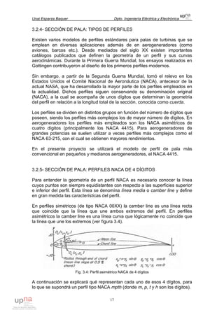 Unai Esparza Baquer Dpto. Ingeniería Eléctrica y Electrónica
17
3.2.4- SECCIÓN DE PALA: TIPOS DE PERFILES
Existen varios modelos de perfiles estándares para palas de turbinas que se
emplean en diversas aplicaciones además de en aerogeneradores (como
aviones, barcos etc.). Desde mediados del siglo XX existen importantes
catálogos publicados que definen la geometría de un perfil y sus curvas
aerodinámicas. Durante la Primera Guerra Mundial, los ensayos realizados en
Gottingen contribuyeron al diseño de los primeros perfiles modernos.
Sin embargo, a partir de la Segunda Guerra Mundial, tomó el relevo en los
Estados Unidos el Comité Nacional de Aeronáutica (NACA), antecesor de la
actual NASA, que ha desarrollado la mayor parte de los perfiles empleados en
la actualidad. Dichos perfiles siguen conservando su denominación original
(NACA), a la cual se acompaña de unos dígitos que determinan la geometría
del perfil en relación a la longitud total de la sección, conocida como cuerda.
Los perfiles se dividen en distintos grupos en función del número de dígitos que
poseen, siendo los perfiles más complejos los de mayor número de dígitos. En
aerogeneradores los perfiles más empleados son los NACA asimétricos de
cuatro dígitos (principalmente los NACA 4415). Para aerogeneradores de
grandes potencias se suelen utilizar a veces perfiles más complejos como el
NACA 63-215, con el cual se obtienen mayores rendimientos.
En el presente proyecto se utilizará el modelo de perfil de pala más
convencional en pequeños y medianos aerogeneradores, el NACA 4415.
3.2.5- SECCIÓN DE PALA: PERFILES NACA DE 4 DÍGITOS
Para entender la geometría de un perfil NACA es necesario conocer la línea
cuyos puntos son siempre equidistantes con respecto a las superficies superior
e inferior del perfil. Esta línea se denomina línea media o camber line y define
en gran medida las características del perfil.
En perfiles simétricos (de tipo NACA 00XX) la camber line es una línea recta
que coincide que la línea que une ambos extremos del perfil. En perfiles
asimétricos la camber line es una línea curva que lógicamente no coincide que
la línea que une los extremos (ver figura 3.4).
Fig. 3.4: Perfil asimétrico NACA de 4 dígitos
A continuación se explicará qué representan cada uno de esos 4 dígitos, para
lo que se supondrá un perfil tipo NACA mpth (donde m, p, t y h son los dígitos).
 
