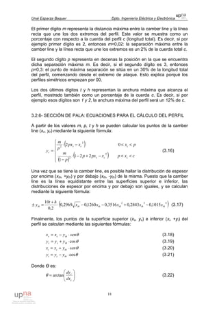 Unai Esparza Baquer Dpto. Ingeniería Eléctrica y Electrónica
18
El primer dígito m representa la distancia máxima entre la camber line y la línea
recta que une los dos extremos del perfil. Este valor se muestra como un
porcentaje con respecto a la cuerda del perfil c (longitud total). Es decir, si por
ejemplo primer dígito es 2, entonces m=0,02: la separación máxima entre la
camber line y la línea recta que une los extremos es un 2% de la cuerda total c.
El segundo dígito p representa en decenas la posición en la que se encuentra
dicha separación máxima m. Es decir, si el segundo dígito es 3, entonces
p=0,3: el punto de máxima separación se sitúa en un 30% de la longitud total
del perfil, comenzando desde el extremo de ataque. Esto explica porqué los
perfiles simétricos empiezan por 00.
Los dos últimos dígitos t y h representan la anchura máxima que alcanza el
perfil, mostrado también como un porcentaje de la cuerda c. Es decir, si por
ejemplo esos dígitos son 1 y 2, la anchura máxima del perfil será un 12% de c.
3.2.6- SECCIÓN DE PALA: ECUACIONES PARA EL CÁLCULO DEL PERFIL
A partir de los valores m, p, t y h se pueden calcular los puntos de la camber
line (xc, yc) mediante la siguiente fórmula:
( )
( )
( )





<<−+−⋅
−
<<−⋅
=
cxpxpxp
p
m
pxxpx
p
m
y
ccc
ccc
c
2
2
2
2
221
1
02
(3.16)
Una vez que se tiene la camber line, es posible hallar la distribución de espesor
por encima (xth, +yth) y por debajo (xth, -yth) de la misma. Puesto que la camber
line es la línea equidistante entre las superficies superior e inferior, las
distribuciones de espesor por encima y por debajo son iguales, y se calculan
mediante la siguiente fórmula:
( )432
1015,02843,03516,01260,02969,0
2,0
10
thththththth xxxxx
ht
y −+−−⋅
+
=± (3.17)
Finalmente, los puntos de la superficie superior (xs, ys) e inferior (xi, +yi) del
perfil se calculan mediante las siguientes fórmulas:
θsenyxx thcs ⋅−= (3.18)
θcos⋅+= thcs yyy (3.19)
θsenyxx thci ⋅+= (3.20)
θcos⋅−= thci yyy (3.21)
Donde Ө es:






=
c
c
dx
dy
arctanθ (3.22)
 