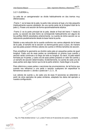 Unai Esparza Baquer Dpto. Ingeniería Eléctrica y Electrónica
19
3.2.7- CUERDA cn
La pala de un aerogenerador se divide habitualmente en dos tramos muy
diferenciados:
-Tramo 1: es la base de la pala, la parte más cercana al buje y la más pequeña
(habitualmente supone alrededor de una quinta parte de la longitud total de la
pala L). Posee una sección de forma aproximadamente elíptica.
-Tramo 2: es la parte principal de la pala, desde el final del tramo 1 hasta la
punta. La sección de este tramo se corresponde habitualmente con alguno de
los perfiles NACA estudiados anteriormente. La cuerda de dicha sección se va
reduciendo paulatinamente desde la base hacia la punta.
Debido a esa reducción de la cuerda conforme nos vamos alejando de la base
de la pala, el tamaño de la sección va disminuyendo poco a poco, de manera
que las palas poseen infinitos valores de cuerda e infinitos tamaños de sección.
Para simplificar la geometría se dividirá cada pala en pequeñas partes de igual
longitud. Cada una de esas partes se considerará un prisma cuya cuerda y
sección serán continuas a lo largo de toda su longitud. Es decir, la pala estará
formada por N partes, y cada una de esas partes poseerá un valor de cuerda y
un tamaño de sección determinados. Evidentemente, la cuerda de cada una de
esas partes será algo menor que la de la parte anterior, hasta llegar a la punta.
Para referirnos a esas partes o secciones las enumeraremos, de tal forma que
cuando nos refiramos a una parte o sección cualquiera sin especificar la
llamaremos sección n, donde n podrá ser 1, 2, 3…N.
Los valores de cuerda cn de cada una de esas N secciones se obtendrán a
partir de otros ejemplos de palas similares, adaptado los datos del ejemplo a
nuestra configuración.
Fig. 3.5: Pala dividida tramos 1 y 2, y este 2º tramo en N secciones de cuerda cn constante
 