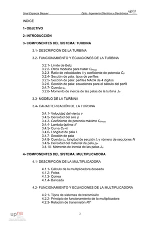 Unai Esparza Baquer Dpto. Ingeniería Eléctrica y Electrónica
2
INDICE
1- OBJETIVO
2- INTRODUCCIÓN
3- COMPONENTES DEL SISTEMA: TURBINA
3.1- DESCRIPCIÓN DE LA TURBINA
3.2- FUNCIONAMIENTO Y ECUACIONES DE LA TURBINA
3.2.1- Límite de Betz
3.2.2- Otros modelos para hallar CPmax
3.2.3- Ratio de velocidades λ y coeficiente de potencia CP
3.2.4- Sección de pala: tipos de perfiles
3.2.5- Sección de pala: perfiles NACA de 4 dígitos
3.2.6- Sección de pala: ecuaciones para el cálculo del perfil
3.4.7- Cuerda cn
3.2.8- Momento de inercia de las palas de la turbina JP
3.3- MODELO DE LA TURBINA
3.4- CARACTERIZACIÓN DE LA TURBINA
3.4.1- Velocidad del viento v
3.4.2- Densidad del aire ρ
3.4.3- Coeficiente de potencia máximo CPmax
3.4.4- Lambda óptima λ*
3.4.5- Curva CP -λ
3.4.6- Longitud de pala L
3.4.7- Sección de pala
3.4.8- Cuerda cn, longitud de sección ln y número de secciones N
3.4.9- Densidad del material de pala ρP
3.4.10- Momento de inercia de las palas JP
4- COMPONENTES DEL SISTEMA: MULTIPLICADORA
4.1- DESCRIPCIÓN DE LA MULTIPLICADORA
4.1.1- Cálculo de la multiplicadora deseada
4.1.2- Polea
4.1.3- Correa
4.1.4- Bancada
4.2- FUNCIONAMIENTO Y ECUACIONES DE LA MULTIPLICADORA
4.2.1- Tipos de sistemas de transmisión
4.2.2- Principio de funcionamiento de la multiplicadora
4.2.3- Relación de transmisión RT
 