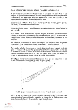 Unai Esparza Baquer Dpto. Ingeniería Eléctrica y Electrónica
20
3.2.8- MOMENTO DE INERCIA DE LAS PALAS DE LA TURBINA JP
A la hora de calcular el momento de inercia de una pala con respecto a su eje
de giro, la aportación realizada por el tramo 1 se puede considerar despreciable
con respecto a la aportación realizada por el tramo 2. Hay tres razones por las
que se puede considerar despreciable dicho valor:
a) La longitud del tramo 1 es mucho menor que la del tramo 2, por lo que su
volumen y su masa son mucho menores.
b) La sección del tramo 1 también es considerablemente más pequeña que la
del tramo 2.
c) El tramo 1 es el más cercano al punto de giro, de manera que su momento
de inercia será mucho menor que el correspondiente al tramo 2 (nótese que el
momento de inercia depende del cuadrado de la distancia con respecto al eje
de giro).
En definitiva, el momento de inercia de una pala con respecto al eje de giro se
considerará igual al momento de inercia del tramo 2 exclusivamente.
Para poder calcular el momento de inercia de una pala con respecto al eje de
giro, se ha supuesto que dicho eje se corta con la línea que une los puntos de
la pala en los cuales la cuerda es máxima. Este supuesto permitirá calcular con
facilidad el momento de inercia de cada una de las N secciones y la aplicación
posterior del teorema de Steiner, como se verá a continuación.
En la figura inferior se muestran ambos ejes: la línea que une los puntos en los
que la cuerda es máxima (eje C) y el eje de giro (eje X).
Fig. 3.6: Eje que une los puntos de cuerda máxima C y eje de giro X de una pala
Para calcular el momento de inercia de cada una de las N secciones de la pala
se emplearán N ejes adicionales paralelos al eje de giro X. Cada uno de esos
ejes atravesará el centro de una de las N partes de la pala.
 