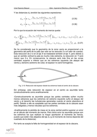 Unai Esparza Baquer Dpto. Ingeniería Eléctrica y Electrónica
24
Y las distancias dVi tendrán las siguientes expresiones:
( )
2
() 1 ecxecx
cmd VnUiVnUi
VnUVi
+⋅++⋅
−⋅= +
(3.35)
( )
2
() 1 ecxecx
cmd VnLiVnLi
VnLVi
+⋅++⋅
−⋅= +
(3.36)
Por lo que la ecuación del momento de inercia queda:
( ) ( ) [ ] +⋅⋅⋅−⋅−⋅
+⋅⋅+⋅
−⋅= ++
=
+
∑ PnVnUiUiUiUi
c
i
VnUiVnUi
VnZVn lcyyxx
ecxecx
cmJ
Vn
ρ2
11
0
2
1
)()(
2
( ) ( ) [ ] PnVnLiLiLiLi
c
i
VnLiVnLi
Vn lcyyxx
ecxecx
cm
Vn
ρ⋅⋅⋅−⋅−⋅
+⋅⋅+⋅
−⋅+ ++
=
+
∑
2
11
0
2
1
)()(
2
(3.37)
Se ha considerado que la geometría de la zona vacía es proporcional a la
geometría del perfil de la pala (tan sólo se ha reducido 2·e el valor de cuerda).
Esta reducción de 2·e en el eje X se trasladará también al eje Y, pero debido a
que en sentido vertical la pala es mucho más estrecha, la reducción en Y será
menor que 2·e. En consecuencia, la cáscara será más fina en las zonas
centrales superior e inferior que en los extremos izquierdo (de ataque del
viento) y derecho (extremo de cola): el espesor no será homogéneo.
Fig. 3.10: Reducción del espesor desde los extremos hasta el centro de la cáscara
Sin embargo, esta reducción de espesor en el centro es asumible tanto
constructivamente como analíticamente:
-Constructivamente es asumible porque las partes centrales sufren mucho
menos esfuerzos que los extremos (el extremo izquierdo sufre el ataque del
viento y el derecho las turbulencias generadas cuando el viento abandona el
perfil). Debido a ello es aceptable que las partes centrales de la cáscara sean
más delgadas y menos robustas que los extremos.
-Analíticamente la pérdida de masa en la zona central podría suponer un error
en el cálculo del momento de inercia. Pero dicho error es asumible porque son
los extremos los que realizan la mayor aportación al momento de inercia,
puesto que están más alejados del eje Zn (y el momento de inercia depende del
cuadrado de la distancia).
Por tanto se acepta la falta de homogeneidad en el espesor de la cáscara.
 