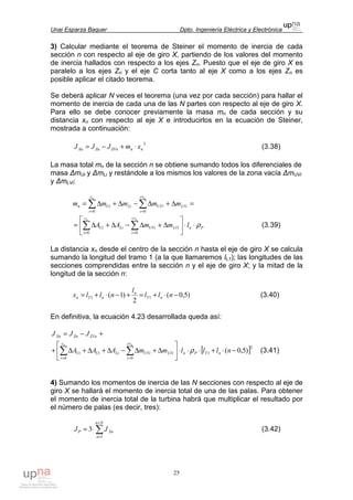 Unai Esparza Baquer Dpto. Ingeniería Eléctrica y Electrónica
25
3) Calcular mediante el teorema de Steiner el momento de inercia de cada
sección n con respecto al eje de giro X, partiendo de los valores del momento
de inercia hallados con respecto a los ejes Zn. Puesto que el eje de giro X es
paralelo a los ejes Zn y el eje C corta tanto al eje X como a los ejes Zn es
posible aplicar el citado teorema.
Se deberá aplicar N veces el teorema (una vez por cada sección) para hallar el
momento de inercia de cada una de las N partes con respecto al eje de giro X.
Para ello se debe conocer previamente la masa mn de cada sección y su
distancia xn con respecto al eje X e introducirlos en la ecuación de Steiner,
mostrada a continuación:
2
nnZVnZnXn xmJJJ ⋅+−= (3.38)
La masa total mn de la sección n se obtiene sumando todos los diferenciales de
masa ∆mUi y ∆mLi y restándole a los mismos los valores de la zona vacía ∆mUVi
y ∆mLVi:
=∆+∆−∆+∆= ∑∑ ==
LVi
cv
i
UViLi
c
i
Uin mmmmm
nn
00
PnLVi
cv
i
UViLi
c
i
Ui lmmAA
nn
ρ⋅⋅





∆+∆−∆+∆= ∑∑ == 00
(3.39)
La distancia xn desde el centro de la sección n hasta el eje de giro X se calcula
sumando la longitud del tramo 1 (a la que llamaremos lL1); las longitudes de las
secciones comprendidas entre la sección n y el eje de giro X; y la mitad de la
longitud de la sección n:
)5,0(
2
)1( 11 −⋅+=+−⋅+= nll
l
nllx nT
n
nTn (3.40)
En definitiva, la ecuación 4.23 desarrollada queda así:
+−= ZVnZnXn JJJ
[ ]2
1
00
)5,0( −⋅+⋅⋅⋅





∆+∆−∆+∆+∆+ ∑∑ ==
nlllmmAAA nTPnLVi
cv
i
UViLiUi
c
i
Ui
nn
ρ (3.41)
4) Sumando los momentos de inercia de las N secciones con respecto al eje de
giro X se hallará el momento de inercia total de una de las palas. Para obtener
el momento de inercia total de la turbina habrá que multiplicar el resultado por
el número de palas (es decir, tres):
∑
=
=
⋅=
Nn
n
XnP JJ
1
3 (3.42)
 