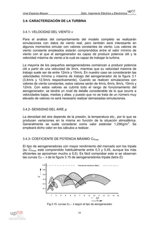 Unai Esparza Baquer Dpto. Ingeniería Eléctrica y Electrónica
28
3.4- CARACTERIZACIÓN DE LA TURBINA
3.4.1- VELOCIDAD DEL VIENTO v
Para el análisis del comportamiento del modelo completo se realizarán
simulaciones con datos de viento real, pero también será interesante en
algunos momentos simular con valores constantes de viento. Los valores de
viento constante empleados estarán comprendidos entre el valor mínimo de
viento con el que el aerogenerador es capaz de producir potencia útil y la
velocidad máxima de viento a la cual es capaz de trabajar la turbina.
La mayoría de los pequeños aerogeneradores comienzan a producir potencia
útil a partir de una velocidad de 3m/s, mientras que su velocidad máxima de
trabajo suele ser de entre 12m/s y 15m/s. En nuestro caso se considerarán las
velocidades mínima y máxima de trabajo del aerogenerador de la figura 3.1
(3,4m/s y 12,5m/s respectivamente). Cuando se realicen simulaciones con
valores de viento constantes, estos valores serán de 4m/s, 6m/s, 8m/s, 10m/s y
12m/s. Con estos valores se cubrirá todo el rango de funcionamiento del
aerogenerador, se tendrá un nivel de detalle considerable de lo que ocurre a
velocidades bajas, medias y altas; y puesto que no se trata de un número muy
elevado de valores no será necesario realizar demasiadas simulaciones.
3.4.2- DENSIDAD DEL AIRE ρ
La densidad del aire depende de la presión, la temperatura etc., por lo que se
producen variaciones en la misma en función de la situación atmosférica.
Generalmente se suele considerar como valor estándar 1,25Kg/m3
. Se
empleará dicho valor en los cálculos a realizar.
3.4.3- COEFICIENTE DE POTENCIA MÁXIMO CPmax
El tipo de aerogeneradores con mayor rendimiento del mercado son los tripala
(su CPmax está comprendido habitualmente entre 0,3 y 0,45, aunque los más
eficientes se aproximan mucho a 0,5). Es fácil comprobar esto si se observan
las curvas CP – λ de la figura 3.15 de aerogeneradores tripala (letra E):
Fig.3.15: curvas CP – λ según el tipo de aerogenerador
 