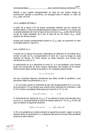 Unai Esparza Baquer Dpto. Ingeniería Eléctrica y Electrónica
29
Debido a que nuestro aerogenerador se trata de una turbina tripala de
construcción sencilla y económica, se escogerá para el cálculo un valor de
CPmax bajo, de 0,35.
3.4.4- LAMBDA ÓPTIMA λ*
A partir de la figura 3.15 se puede comprobar también que los valores de
lambda óptima λ* para los aerogeneradores tripala se mueven en un rango que
va desde alrededor de 5 (en el caso de los de menor CPmax, parte inferior de las
curvas E) hasta alrededor de 6 (en el caso de los de mayor CPmax, parte
superior de dichas curvas).
Puesto que nuestro aerogenerador posee un CPmax bajo, se supondrá un valor
de lambda óptima λ* igual a 5.
3.4.5- CURVA CP -λ
A través de un bloque de función matemática se obtendrá en el modelo de la
turbina el valor de CP correspondiente al valor de λ que se tenga en cada
instante de tiempo. En dicho bloque se debe introducir una función que
represente la curva CP -λ.
A continuación se va a aproximar la curva CP -λ a una parábola, cuya función
podrá ser introducida en dicho bloque matemático del modelo de la turbina.
Dicha función debe cumplir la ecuación 3.15, mostrada anteriormente:
cbaCP +⋅+⋅= λλ2
Se van a plantear algunas condiciones que debe cumplir la parábola y que
permitirán hallar los parámetros a, b y c:
1- CP se anula cuando la velocidad de giro del aerogenerador es 0. A su vez,
de la ecuación 3.14 se obtiene que cuando dicha velocidad es 0 también λ vale
0. Por lo tanto, la parábola debe pasar por el punto (λ =0; CP =0):
cba +⋅+⋅= 000 2
→ 0=c
2- Conociendo los valores de CPmax y λ* se obtiene el punto más elevado de la
curva CP -λ, correspondiente al punto de trabajo óptimo (λ* =5; CPmax =0,35). De
aquí se obtiene la siguiente ecuación:
cba +⋅+⋅= 5535,0 2
→ ba 52535,0 +=
3- En una parábola se cumple siempre la siguiente ecuación, según la cual la
relación entre los parámetros a y b depende del punto en el que dicha parábola
alcanza el valor máximo:
 