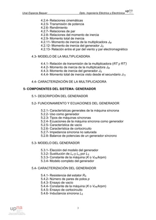 Unai Esparza Baquer Dpto. Ingeniería Eléctrica y Electrónica
3
4.2.4- Relaciones cinemáticas
4.2.5- Transmisión de potencia
4.2.6- Rendimiento
4.2.7- Relaciones de par
4.2.8- Relaciones del momento de inercia
4.2.9- Momento total de inercia
4.2.11- Momento de inercia de la multiplicadora JM
4.2.12- Momento de inercia del generador JG
4.2.13- Relación entre el par del viento y par electromagnético
4.3- MODELO DE LA MULTIPLICADORA
4.4.1- Relación de transmisión de la multiplicadora (RT y RT’)
4.4.2- Momento de inercia de la multiplicadora JM
4.4.3- Momento de inercia del generador JG
4.4.4- Momento total de inercia visto desde el secundario JT2
4.4- CARACTERIZACIÓN DE LA MULTIPLICADORA
5- COMPONENTES DEL SISTEMA: GENERADOR
5.1- DESCRIPCIÓN DEL GENERADOR
5.2- FUNCIONAMIENTO Y ECUACIONES DEL GENERADOR
5.2.1- Características generales de la máquina síncrona
5.2.2- Uso como generador
5.2.3- Tipos de máquinas síncronas
5.2.4- Ecuaciones de la máquina síncrona como generador
5.2.5- Característica de vacío
5.2.6- Característica de cortocircuito
5.2.7- Impedancia síncrona no saturada
5.2.8- Balance de potencias de un generador síncrono
5.3- MODELO DEL GENERADOR
5.3.1- Elección del modelo del generador
5.3.2- Sustitución de Ld y Lq por LS
5.3.3- Constante de la máquina (K o VPK/krpm)
5.3.4- Modelo completo del generador
5.4- CARACTERIZACIÓN DEL GENERADOR
5.4.1- Resistencia del estator RS
5.4.2- Número de pares de polos p
5.4.3- Ensayo de vacío
5.4.4- Constante de la máquina (K o VPK/krpm)
5.4.5- Ensayo de cortocircuito
5.4.6- Inductancia síncrona LS
 