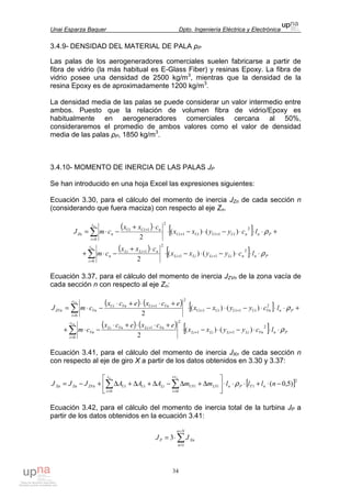 Unai Esparza Baquer Dpto. Ingeniería Eléctrica y Electrónica
34
3.4.9- DENSIDAD DEL MATERIAL DE PALA ρP
Las palas de los aerogeneradores comerciales suelen fabricarse a partir de
fibra de vidrio (la más habitual es E-Glass Fiber) y resinas Epoxy. La fibra de
vidrio posee una densidad de 2500 kg/m3
, mientras que la densidad de la
resina Epoxy es de aproximadamente 1200 kg/m3
.
La densidad media de las palas se puede considerar un valor intermedio entre
ambos. Puesto que la relación de volumen fibra de vidrio/Epoxy es
habitualmente en aerogeneradores comerciales cercana al 50%,
consideraremos el promedio de ambos valores como el valor de densidad
media de las palas ρP, 1850 kg/m3
.
3.4.10- MOMENTO DE INERCIA DE LAS PALAS JP
Se han introducido en una hoja Excel las expresiones siguientes:
Ecuación 3.30, para el cálculo del momento de inercia JZn de cada sección n
(considerando que fuera maciza) con respecto al eje Zn.
( ) [ ] +⋅⋅⋅−⋅−⋅
⋅+
−⋅= ++
=
+
∑ PnnUiUiUiUi
c
i
nUiUi
nZn lcyyxx
cxx
cmJ
n
ρ2
11
0
2
1
)()(
2
( ) [ ] PnnLiLiLiLi
c
i
nLiLi
n lcyyxx
cxx
cm
n
ρ⋅⋅⋅−⋅−⋅
⋅+
−⋅+ ++
=
+
∑
2
11
0
2
1
)()(
2
Ecuación 3.37, para el cálculo del momento de inercia JZVn de la zona vacía de
cada sección n con respecto al eje Zn:
( ) ( ) [ ] +⋅⋅⋅−⋅−⋅
+⋅⋅+⋅
−⋅= ++
=
+
∑ PnVnUiUiUiUi
c
i
VnUiVnUi
VnZVn lcyyxx
ecxecx
cmJ
Vn
ρ2
11
0
2
1
)()(
2
( ) ( ) [ ] PnVnLiLiLiLi
c
i
VnLiVnLi
Vn lcyyxx
ecxecx
cm
Vn
ρ⋅⋅⋅−⋅−⋅
+⋅⋅+⋅
−⋅+ ++
=
+
∑
2
11
0
2
1
)()(
2
Ecuación 3.41, para el cálculo del momento de inercia JXn de cada sección n
con respecto al eje de giro X a partir de los datos obtenidos en 3.30 y 3.37:
[ ]2
1
00
)5,0( −⋅+⋅⋅⋅





∆+∆−∆+∆+∆+−= ∑∑ ==
nlllmmAAAJJJ nTPnLVi
cv
i
UViLiUi
c
i
UiZVnZnXn
nn
ρ
Ecuación 3.42, para el cálculo del momento de inercia total de la turbina JP a
partir de los datos obtenidos en la ecuación 3.41:
∑
=
=
⋅=
Nn
n
XnP JJ
1
3
 