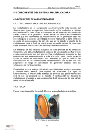 Unai Esparza Baquer Dpto. Ingeniería Eléctrica y Electrónica
36
4- COMPONENTES DEL SISTEMA: MULTIPLICADORA
4.1- DESCRIPCIÓN DE LA MULTIPLICADORA
4.1.1- CÁLCULO DE LA MULTIPLICADORA DESEADA
La multiplicadora es el componente constructivamente más sencillo del
sistema, pero posee un parámetro determinante en los resultados: la relación
de transformación, que influye sobremanera en el rango de velocidades de
trabajo obtenido en el generador. La elección de una multiplicadora adecuada
permite que las velocidades de funcionamiento en el generador sean las
deseadas para el rango de velocidades de viento habitual en la zona en la que
se ubica el aerogenerador. Es por ello que se ha dejado el diseño de la
multiplicadora para el final, de manera que se pueda escoger la polea que
mejor se adapte a las condiciones de trabajo de nuestro sistema.
Sin embargo, en los ensayos realizados en este proyecto se ha empleado
inicialmente una polea multiplicadora existente de un proyecto que fue llevado
a cabo anteriormente por otro alumno. Esta multiplicadora empleada en los
ensayos no será necesariamente la más adecuada para nuestro proyecto
(como de hecho se comprobará más adelante), ya que su relación de
transformación no se corresponderá necesariamente con aquella que nos
proporcione el rango de velocidades del generador deseado para las
velocidades de viento existentes.
En definitiva, aunque se haya utilizado dicha multiplicadora en algunos ensayos
y también como ejemplo para explicar las ecuaciones que rigen su
funcionamiento, al final de este apartado se diseñará otra polea distinta que
será la que se empleará en el modelo. A continuación se describe la
multiplicadora empleada y sus componentes. Está compuesta de tres partes:
polea, correa y bancada.
4.1.2- POLEA
Es una polea trapezoidal de radio 0,12m que se acopla al eje de la turbina.
Fig. 4.1: Polea de la multiplicadora
 