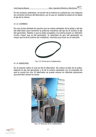 Unai Esparza Baquer Dpto. Ingeniería Eléctrica y Electrónica
37
En los ensayos realizados, la función de la turbina es cubierta por una máquina
de corriente continua del laboratorio, por lo que en realidad la polea se ha fijado
al eje de la misma.
4.1.3- CORREA
Es una correa dentada de caucho que se coloca alrededor de la polea y del eje
del alternador para transmitir la potencia mecánica del eje de la turbina al eje
del generador. Debido a que la polea acoplada a la turbina posee un diámetro
mucho mayor que el del generador, la velocidad de giro del generador es
mayor que la de la turbina (se multiplica), mientras que el par se ve reducido.
Fig. 4.2: Correa de la multiplicadora
4.1.4- BANCADA
Es el soporte sobre el cual se fija el alternador. Se coloca al lado de la polea,
dejando el eje del generador y el de la turbina alineados con el propósito de
que la correa los una. El alternador se puede colocar en distintas posiciones
que permiten tensar la correa.
Fig. 4.3: Bancada de la multiplicadora
 