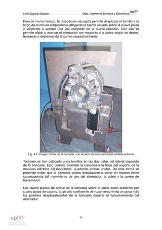 Unai Esparza Baquer Dpto. Ingeniería Eléctrica y Electrónica
39
Pero al mismo tiempo, la disposición escogida permite desplazar el tornillo a lo
largo de la ranura simplemente aflojando la tuerca situada sobre la nueva pieza
y volviendo a apretar una vez colocado en la nueva posición. Con ello se
permite alejar o acercar el alternador con respecto a la polea según se desee,
tensando o destensando la correa respectivamente.
Fig. 4.5: Imagen frontal de la bancada, con la pieza de acero adicional soldada al frente
También se han colocado unos tornillos en las dos patas del lateral izquierdo
de la bancada. Esto permite atornillar la bancada a la base del soporte de la
máquina eléctrica del laboratorio, quedando ambas unidas. De esta forma se
pretende evitar que la bancada pueda desplazarse o vibrar en exceso como
consecuencia del movimiento de giro del alternador, la polea y la correa de
transmisión.
Los cuatro puntos de apoyo de la bancada sobre el suelo están cubiertos por
cuatro patas de caucho, cuyo alto coeficiente de rozamiento limita un poco más
los posibles desplazamientos de la bancada durante el funcionamiento del
alternador.
 
