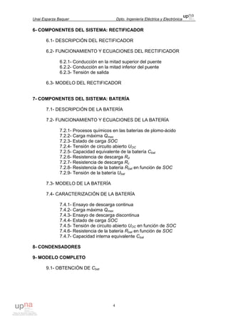 Unai Esparza Baquer Dpto. Ingeniería Eléctrica y Electrónica
4
6- COMPONENTES DEL SISTEMA: RECTIFICADOR
6.1- DESCRIPCIÓN DEL RECTIFICADOR
6.2- FUNCIONAMIENTO Y ECUACIONES DEL RECTIFICADOR
6.2.1- Conducción en la mitad superior del puente
6.2.2- Conducción en la mitad inferior del puente
6.2.3- Tensión de salida
6.3- MODELO DEL RECTIFICADOR
7- COMPONENTES DEL SISTEMA: BATERÍA
7.1- DESCRIPCIÓN DE LA BATERÍA
7.2- FUNCIONAMIENTO Y ECUACIONES DE LA BATERÍA
7.2.1- Procesos químicos en las baterías de plomo-ácido
7.2.2- Carga máxima Qmax
7.2.3- Estado de carga SOC
7.2.4- Tensión de circuito abierto UOC
7.2.5- Capacidad equivalente de la batería Cbat
7.2.6- Resistencia de descarga Rd
7.2.7- Resistencia de descarga Rc
7.2.8- Resistencia de la batería Rbat en función de SOC
7.2.9- Tensión de la batería Ubat
7.3- MODELO DE LA BATERÍA
7.4- CARACTERIZACIÓN DE LA BATERÍA
7.4.1- Ensayo de descarga continua
7.4.2- Carga máxima Qmax
7.4.3- Ensayo de descarga discontinua
7.4.4- Estado de carga SOC
7.4.5- Tensión de circuito abierto UOC en función de SOC
7.4.6- Resistencia de la batería Rbat en función de SOC
7.4.7- Capacidad interna equivalente Cbat
8- CONDENSADORES
9- MODELO COMPLETO
9.1- OBTENCIÓN DE Cbat
 