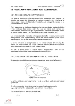 Unai Esparza Baquer Dpto. Ingeniería Eléctrica y Electrónica
40
4.2- FUNCINAMIENTO Y ECUACIONES DE LA MULTIPLICADORA
4.2.1- TIPOS DE SISTEMAS DE TRANSMISIÓN
Los tipos de transmisión más utilizados son los engranajes y las correas. Las
ventajas que poseen las correas frente a los engranajes son principalmente su
menor coste y menor nivel de ruido. Por otro lado, la principal desventaja es su
par de transmisión menor.
Entre las correas se distinguen tres tipos: las correas planas, las trapezoidales
y las dentadas. Las poleas sobre las que se monta cada correa son
habitualmente del mismo tipo que la propia correa (es decir, con correas planas
se utilizan poleas planas, con correas dentadas poleas dentadas, etc.).
Las correas dentadas montadas sobre poleas dentadas poseen una importante
ventaja frente a las trapezoidales y planas: los dientes impiden que la correa
pueda deslizar, por lo que la transmisión es siempre síncrona.
La correa empleada en este proyecto es una correa dentada. Sin embargo, las
poleas son trapezoidales, por lo que a efectos prácticos se deben considerar
las ecuaciones presentes en correas trapezoidales.
Por ello, a continuación se usarán correas trapezoidales como modelo
equivalente para obtener las ecuaciones de la multiplicadora.
4.2.2- PRINCIPIO DE FUNCIONAMIENTO DE LA MULTIPLICADORA
Se supone una multiplicadora de correa trapezoidal como la de la figura 4.6:
Fig 4.6: Correa de transmisión
La turbina actúa sobre el eje primario, y el eje secundario rueda sobre el eje del
generador.
Ө1 y Ө2 representan el movimiento de los ejes primario y secundario.
r1 y r2 representan los radios de los ejes primario y secundario.
En una multiplicadora, siempre se tiene que:
21 rr > (4.1)
 