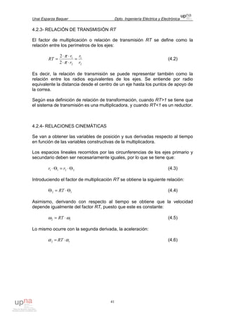 Unai Esparza Baquer Dpto. Ingeniería Eléctrica y Electrónica
41
4.2.3- RELACIÓN DE TRANSMISIÓN RT
El factor de multiplicación o relación de transmisión RT se define como la
relación entre los perímetros de los ejes:
2
1
2
1
2
2
r
r
r
r
RT =
⋅⋅
⋅⋅
=
π
π
(4.2)
Es decir, la relación de transmisión se puede representar también como la
relación entre los radios equivalentes de los ejes. Se entiende por radio
equivalente la distancia desde el centro de un eje hasta los puntos de apoyo de
la correa.
Según esa definición de relación de transformación, cuando RT>1 se tiene que
el sistema de transmisión es una multiplicadora, y cuando RT<1 es un reductor.
4.2.4- RELACIONES CINEMÁTICAS
Se van a obtener las variables de posición y sus derivadas respecto al tiempo
en función de las variables constructivas de la multiplicadora.
Los espacios lineales recorridos por las circunferencias de los ejes primario y
secundario deben ser necesariamente iguales, por lo que se tiene que:
2211 Θ⋅=Θ⋅ rr (4.3)
Introduciendo el factor de multiplicación RT se obtiene la siguiente relación:
12 Θ⋅=Θ RT (4.4)
Asimismo, derivando con respecto al tiempo se obtiene que la velocidad
depende igualmente del factor RT, puesto que este es constante:
12 ωω ⋅= RT (4.5)
Lo mismo ocurre con la segunda derivada, la aceleración:
12 αα ⋅= RT (4.6)
 