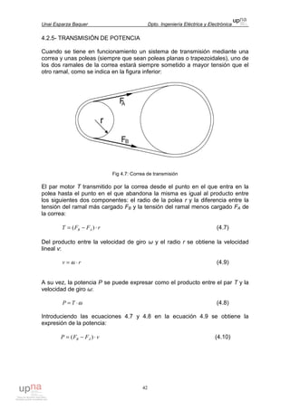 Unai Esparza Baquer Dpto. Ingeniería Eléctrica y Electrónica
42
4.2.5- TRANSMISIÓN DE POTENCIA
Cuando se tiene en funcionamiento un sistema de transmisión mediante una
correa y unas poleas (siempre que sean poleas planas o trapezoidales), uno de
los dos ramales de la correa estará siempre sometido a mayor tensión que el
otro ramal, como se indica en la figura inferior:
Fig 4.7: Correa de transmisión
El par motor T transmitido por la correa desde el punto en el que entra en la
polea hasta el punto en el que abandona la misma es igual al producto entre
los siguientes dos componentes: el radio de la polea r y la diferencia entre la
tensión del ramal más cargado FB y la tensión del ramal menos cargado FA de
la correa:
rFFT AB ⋅−= )( (4.7)
Del producto entre la velocidad de giro ω y el radio r se obtiene la velocidad
lineal v:
rv ⋅= ω (4.9)
A su vez, la potencia P se puede expresar como el producto entre el par T y la
velocidad de giro ω:
ω⋅= TP (4.8)
Introduciendo las ecuaciones 4.7 y 4.8 en la ecuación 4.9 se obtiene la
expresión de la potencia:
vFFP AB ⋅−= )( (4.10)
 