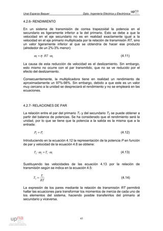 Unai Esparza Baquer Dpto. Ingeniería Eléctrica y Electrónica
43
4.2.6- RENDIMIENTO
En un sistema de transmisión de correa trapezoidal la potencia en el
secundario es ligeramente inferior a la del primario. Esto se debe a que la
velocidad en el eje secundario no es en realidad exactamente igual a la
velocidad en el eje primario multiplicada por la relación de transmisión RT, sino
un valor ligeramente inferior al que se obtendría de hacer ese producto
(alrededor de un 2%-3% menor):
21 ωηω ⋅⋅= RT (4.11)
La causa de esta reducción de velocidad es el deslizamiento. Sin embargo,
esto mismo no ocurre con el par transmitido, que no se ve reducido por el
efecto del deslizamiento.
Consecuentemente, la multiplicadora tiene en realidad un rendimiento de
aproximadamente un 97%-98%. Sin embargo, debido a que este es un valor
muy cercano a la unidad se despreciará el rendimiento y no se empleará en las
ecuaciones.
4.2.7- RELACIONES DE PAR
La relación entre el par del primario T1 y del secundario T2 se puede obtener a
partir del balance de potencias. Se ha considerado que el rendimiento será la
unidad, por lo que se tiene que la potencia a la salida es la misma que a la
entrada:
12 PP = (4.12)
Introduciendo en la ecuación 4.12 la representación de la potencia P en función
de par y velocidad de la ecuación 4.8 se obtiene:
1122 ωω ⋅=⋅ TT (4.13)
Sustituyendo las velocidades de las ecuación 4.13 por la relación de
transmisión según se indica en la ecuación 4.5:
RT
T
T 1
2 = (4.14)
La expresión de los pares mediante la relación de transmisión RT permitirá
hallar las ecuaciones para transformar los momentos de inercia de cada uno de
los elementos del sistema, haciendo posible transferirlos del primario al
secundario y viceversa.
 