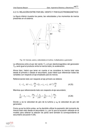 Unai Esparza Baquer Dpto. Ingeniería Eléctrica y Electrónica
46
4.2.13- RELACIÓN ENTRE PAR DEL VIENTO Y PAR ELECTROMAGNÉTICO
La figura inferior muestra los pares, las velocidades y los momentos de inercia
presentes en el sistema:
Fig. 4.9: Inercias, pares y velocidades en turbina, multiplicadora y generador
La diferencia entre el par del viento Tv y el par electromagnético del generador
Tem será igual al producto entre la inercia total y la aceleración.
Ahora bien, habrá que tener en cuenta si se considera la inercia total vista
desde el primario o desde el secundario, pues habrá que referenciar todas las
variables con respecto al eje empleado para la inercia.
Referenciando todo con respecto al eje primario se obtiene:
( ) dt
d
RTJJJ
dt
d
JRTTT GMPTemV
ωω
⋅⋅++=⋅=⋅− 2
1 (4.25)
Mientras que referenciando todo con respecto al eje secundario:
dt
d
J
RT
J
RT
J
dt
d
JT
RT
T g
G
MPg
Tem
V
ωω
⋅





++=⋅=− 222 (4.26)
Donde ω es la velocidad de giro de la turbina y ωg la velocidad de giro del
generador.
Como ya se ha dicho antes, se ha decidido utilizar la expresión del momento de
inercia total visto desde el secundario JT2, por lo que la ecuación utilizada en el
modelo para obtener la relación de pares será también la correspondiente al
secundario (ecuación 4.29).
 