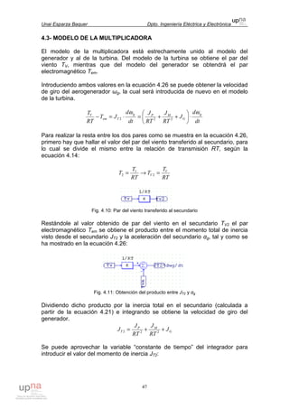 Unai Esparza Baquer Dpto. Ingeniería Eléctrica y Electrónica
47
4.3- MODELO DE LA MULTIPLICADORA
El modelo de la multiplicadora está estrechamente unido al modelo del
generador y al de la turbina. Del modelo de la turbina se obtiene el par del
viento TV, mientras que del modelo del generador se obtendrá el par
electromagnético Tem.
Introduciendo ambos valores en la ecuación 4.26 se puede obtener la velocidad
de giro del aerogenerador ωg, la cual será introducida de nuevo en el modelo
de la turbina.
dt
d
J
RT
J
RT
J
dt
d
JT
RT
T g
G
MPg
Tem
V
ωω
⋅





++=⋅=− 222
Para realizar la resta entre los dos pares como se muestra en la ecuación 4.26,
primero hay que hallar el valor del par del viento transferido al secundario, para
lo cual se divide el mismo entre la relación de transmisión RT, según la
ecuación 4.14:
RT
T
T
RT
T
T V
V =→= 2
1
2
Fig. 4.10: Par del viento transferido al secundario
Restándole al valor obtenido de par del viento en el secundario TV2 el par
electromagnético Tem se obtiene el producto entre el momento total de inercia
visto desde el secundario JT2 y la aceleración del secundario αg, tal y como se
ha mostrado en la ecuación 4.26:
Fig. 4.11: Obtención del producto entre JT2 y αg
Dividiendo dicho producto por la inercia total en el secundario (calculada a
partir de la ecuación 4.21) e integrando se obtiene la velocidad de giro del
generador.
G
MP
T J
RT
J
RT
J
J ++= 222
Se puede aprovechar la variable “constante de tiempo” del integrador para
introducir el valor del momento de inercia JT2:
 