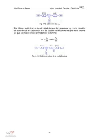 Unai Esparza Baquer Dpto. Ingeniería Eléctrica y Electrónica
48
Fig. 4.12: Obtención del ωg
Por último, multiplicando la velocidad de giro del generador ωg por la relación
de transmisión RT (ecuación 4.5) se obtiene la velocidad de giro de la turbina
ω, que se introducirá en el modelo de la turbina:
RTRT
gω
ω
ω
ω =→= 2
1
Fig. 4.13: Modelo completo de la multiplicadora
 