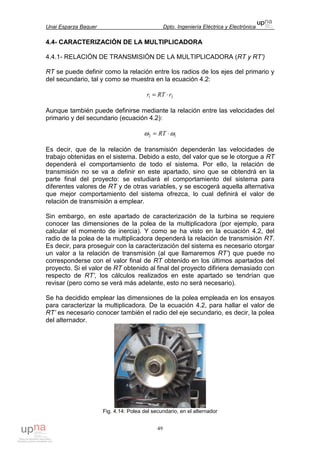 Unai Esparza Baquer Dpto. Ingeniería Eléctrica y Electrónica
49
4.4- CARACTERIZACIÓN DE LA MULTIPLICADORA
4.4.1- RELACIÓN DE TRANSMISIÓN DE LA MULTIPLICADORA (RT y RT’)
RT se puede definir como la relación entre los radios de los ejes del primario y
del secundario, tal y como se muestra en la ecuación 4.2:
21 rRTr ⋅=
Aunque también puede definirse mediante la relación entre las velocidades del
primario y del secundario (ecuación 4.2):
12 ωω ⋅= RT
Es decir, que de la relación de transmisión dependerán las velocidades de
trabajo obtenidas en el sistema. Debido a esto, del valor que se le otorgue a RT
dependerá el comportamiento de todo el sistema. Por ello, la relación de
transmisión no se va a definir en este apartado, sino que se obtendrá en la
parte final del proyecto: se estudiará el comportamiento del sistema para
diferentes valores de RT y de otras variables, y se escogerá aquella alternativa
que mejor comportamiento del sistema ofrezca, lo cual definirá el valor de
relación de transmisión a emplear.
Sin embargo, en este apartado de caracterización de la turbina se requiere
conocer las dimensiones de la polea de la multiplicadora (por ejemplo, para
calcular el momento de inercia). Y como se ha visto en la ecuación 4.2, del
radio de la polea de la multiplicadora dependerá la relación de transmisión RT.
Es decir, para proseguir con la caracterización del sistema es necesario otorgar
un valor a la relación de transmisión (al que llamaremos RT’) que puede no
corresponderse con el valor final de RT obtenido en los últimos apartados del
proyecto. Si el valor de RT obtenido al final del proyecto difiriera demasiado con
respecto de RT’, los cálculos realizados en este apartado se tendrían que
revisar (pero como se verá más adelante, esto no será necesario).
Se ha decidido emplear las dimensiones de la polea empleada en los ensayos
para caracterizar la multiplicadora. De la ecuación 4.2, para hallar el valor de
RT’ es necesario conocer también el radio del eje secundario, es decir, la polea
del alternador.
Fig. 4.14: Polea del secundario, en el alternador
 