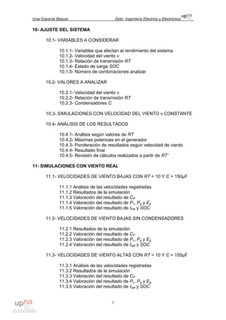 Unai Esparza Baquer Dpto. Ingeniería Eléctrica y Electrónica
5
10- AJUSTE DEL SISTEMA
10.1- VARIABLES A CONSIDERAR
10.1.1- Variables que afectan al rendimiento del sistema
10.1.2- Velocidad del viento v
10.1.3- Relación de transmisión RT
10.1.4- Estado de carga SOC
10.1.5- Número de combinaciones analizar
10.2- VALORES A ANALIZAR
10.2.1- Velocidad del viento v
10.2.2- Relación de transmisión RT
10.2.3- Condensadores C
10.3- SIMULACIONES CON VELOCIDAD DEL VIENTO v CONSTANTE
10.4- ANÁLISIS DE LOS RESULTADOS
10.4.1- Análisis según valores de RT
10.4.2- Máximas potencias en el generador
10.4.3- Ponderación de resultados según velocidad de viento
10.4.4- Resultado final
10.4.5- Revisión de cálculos realizados a partir de RT’
11- SIMULACIONES CON VIENTO REAL
11.1- VELOCIDADES DE VIENTO BAJAS CON RT = 10 Y C = 150µF
11.1.1 Análisis de las velocidades registradas
11.1.2 Resultados de la simulación
11.1.3 Valoración del resultado de CP
11.1.4 Valoración del resultado de Pv, Pg y Eg
11.1.5 Valoración del resultado de Ibat y SOC
11.2- VELOCIDADES DE VIENTO BAJAS SIN CONDENSADORES
11.2.1 Resultados de la simulación
11.2.2 Valoración del resultado de CP
11.2.3 Valoración del resultado de Pv, Pg y Eg
11.2.4 Valoración del resultado de Ibat y SOC
11.3- VELOCIDADES DE VIENTO ALTAS CON RT = 10 Y C = 150µF
11.3.1 Análisis de las velocidades registradas
11.3.2 Resultados de la simulación
11.3.3 Valoración del resultado de CP
11.3.4 Valoración del resultado de Pv, Pg y Eg
11.3.5 Valoración del resultado de Ibat y SOC
 