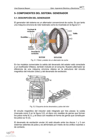 Unai Esparza Baquer Dpto. Ingeniería Eléctrica y Electrónica
52
5- COMPONENTES DEL SISTEMA: GENERADOR
5.1- DESCRIPCIÓN DEL GENERADOR
El generador del sistema es un alternador convencional de coche. Es por tanto
una máquina síncrona de rotor bobinado como la mostrada en la figura 5.1:
Fig. 5.1: Rotor y estator de un alternador de coche
En los modelos comerciales la salida del devanado del estator está conectada
a un rectificador trifásico, también incluido en el conjunto. Nuestro alternador se
diferencia de una máquina síncrona clásica en la estructura del circuito
magnético del inductor (rotor) y del devanado de excitación.
Fig. 5.2: Esquema de los devanados y polos del rotor
El circuito magnético del inductor está integrado por tres piezas: la culata
(marcada como 2 en la figura 5.2), el disco con resaltes de garras que forman
los polos norte N (1), y el disco con resaltes en forma de garras que constituyen
los polos sur S (3).
El devanado de excitación anular (4) está situado entre los discos 1 y 3 con
sistemas salientes de polos y es alimentado por medio de los anillos rozantes o
de contacto.
 