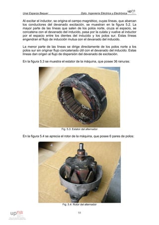 Unai Esparza Baquer Dpto. Ingeniería Eléctrica y Electrónica
53
Al excitar el inductor, se origina el campo magnético, cuyas líneas, que abarcan
los conductores del devanado excitación, se muestran en la figura 5.2. La
mayor parte de las líneas que salen de los polos norte, cruza el espacio, se
concatena con el devanado del inducido, pasa por la culata y vuelve al inductor
por el espacio entre los dientes del inducido y los polos sur. Estas líneas
engendran el flujo de inducción mutua con el devanado del inducido.
La menor parte de las líneas se dirige directamente de los polos norte a los
polos sur sin originar flujo concatenado útil con el devanado del inducido. Estas
líneas dan origen al flujo de dispersión del devanado de excitación.
En la figura 5.3 se muestra el estator de la máquina, que posee 36 ranuras:
Fig. 5.3: Estator del alternador
En la figura 5.4 se aprecia el rotor de la máquina, que posee 6 pares de polos:
Fig. 5.4: Rotor del alternador
 