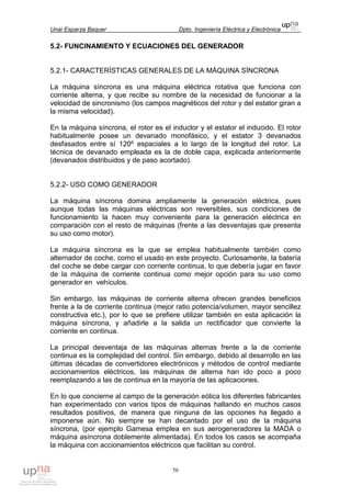 Unai Esparza Baquer Dpto. Ingeniería Eléctrica y Electrónica
56
5.2- FUNCINAMIENTO Y ECUACIONES DEL GENERADOR
5.2.1- CARACTERÍSTICAS GENERALES DE LA MÁQUINA SÍNCRONA
La máquina síncrona es una máquina eléctrica rotativa que funciona con
corriente alterna, y que recibe su nombre de la necesidad de funcionar a la
velocidad de sincronismo (los campos magnéticos del rotor y del estator giran a
la misma velocidad).
En la máquina síncrona, el rotor es el inductor y el estator el inducido. El rotor
habitualmente posee un devanado monofásico, y el estator 3 devanados
desfasados entre sí 120º espaciales a lo largo de la longitud del rotor. La
técnica de devanado empleada es la de doble capa, explicada anteriormente
(devanados distribuidos y de paso acortado).
5.2.2- USO COMO GENERADOR
La máquina síncrona domina ampliamente la generación eléctrica, pues
aunque todas las máquinas eléctricas son reversibles, sus condiciones de
funcionamiento la hacen muy conveniente para la generación eléctrica en
comparación con el resto de máquinas (frente a las desventajas que presenta
su uso como motor).
La máquina síncrona es la que se emplea habitualmente también como
alternador de coche, como el usado en este proyecto. Curiosamente, la batería
del coche se debe cargar con corriente continua, lo que debería jugar en favor
de la máquina de corriente continua como mejor opción para su uso como
generador en vehículos.
Sin embargo, las máquinas de corriente alterna ofrecen grandes beneficios
frente a la de corriente continua (mejor ratio potencia/volumen, mayor sencillez
constructiva etc.), por lo que se prefiere utilizar también en esta aplicación la
máquina síncrona, y añadirle a la salida un rectificador que convierte la
corriente en continua.
La principal desventaja de las máquinas alternas frente a la de corriente
continua es la complejidad del control. Sin embargo, debido al desarrollo en las
últimas décadas de convertidores electrónicos y métodos de control mediante
accionamientos eléctricos, las máquinas de alterna han ido poco a poco
reemplazando a las de continua en la mayoría de las aplicaciones.
En lo que concierne al campo de la generación eólica los diferentes fabricantes
han experimentado con varios tipos de máquinas hallando en muchos casos
resultados positivos, de manera que ninguna de las opciones ha llegado a
imponerse aún. No siempre se han decantado por el uso de la máquina
síncrona, (por ejemplo Gamesa emplea en sus aerogeneradores la MADA o
máquina asíncrona doblemente alimentada). En todos los casos se acompaña
la máquina con accionamientos eléctricos que facilitan su control.
 