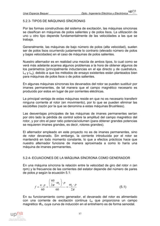 Unai Esparza Baquer Dpto. Ingeniería Eléctrica y Electrónica
57
5.2.3- TIPOS DE MÁQUINAS SÍNCRONAS
Por las formas constructivas del sistema de excitación, las máquinas síncronas
se clasifican en máquinas de polos salientes y de polos lisos. La utilización de
uno u otro tipo depende fundamentalmente de las velocidades a las que se
trabaja.
Generalmente, las máquinas de bajo número de polos (alta velocidad), suelen
ser de polos lisos ocurriendo justamente lo contrario (elevado número de polos
y bajas velocidades) en el caso de máquinas de polos salientes.
Nuestro alternador es en realidad una mezcla de ambos tipos, lo cual como se
verá más adelante acarrea algunos problemas a la hora de obtener algunos de
los parámetros (principalmente inductancias en el eje directo y de cuadratura,
Ld y Lq), debido a que los métodos de ensayo existentes están planteados bien
para máquinas de polos lisos o de polos salientes.
En algunas máquinas síncronas los devanados del rotor se pueden sustituir por
imanes permanentes, de tal manera que el campo magnético necesario es
producido por estos en lugar de por corrientes eléctricas.
La principal ventaja de estas máquinas reside en que no es necesario transferir
ninguna corriente al rotor (en movimiento), por lo que se pueden eliminar las
escobillas (razón por la que se denomina a estas máquinas Brushless).
Las desventajas principales de las máquinas de imanes permanentes serían
por otro lado la pérdida de control sobre la amplitud del campo magnético del
rotor, y por otro el peor ratio potencia/volumen (para obtener grandes potencias
se requieren imanes grandes, es decir, rotores grandes).
El alternador empleado en este proyecto no es de imanes permanentes, sino
de rotor devanado. Sin embargo, la corriente introducida por el rotor se
mantendrá en todo momento constante, lo que a efectos prácticos hace que
nuestro alternador funcione de manera aproximada a como lo haría una
máquina de imanes permanentes.
5.2.4- ECUACIONES DE LA MÁQUINA SÍNCRONA COMO GENERADOR
En una máquina síncrona la relación entre la velocidad de giro del rotor n (en
rpm) y la frecuencia de las corrientes del estator depende del número de pares
de polos p según la ecuación 5.1:
π
ω
ω
π
260
2
60
60
p
p
pn
f
g
g
⋅
=
⋅





⋅
=
⋅
= (5.1)
En su funcionamiento como generador, el devanado del rotor es alimentado
con una corriente de excitación continua Iex que proporciona un campo
magnético Φ0, cuya curva de inducción en el entrehierro es de forma senoidal.
 