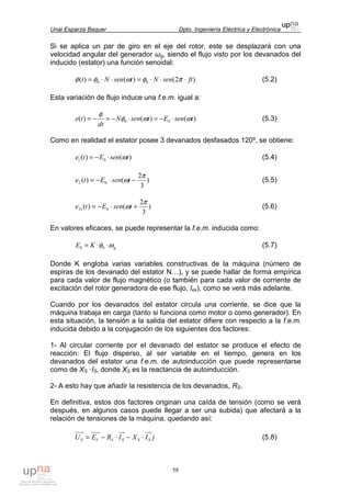 Unai Esparza Baquer Dpto. Ingeniería Eléctrica y Electrónica
58
Si se aplica un par de giro en el eje del rotor, este se desplazará con una
velocidad angular del generador ωg, siendo el flujo visto por los devanados del
inducido (estator) una función senoidal:
)2()()( 00 ftsenNtsenNt ⋅⋅⋅=⋅⋅= πφωφφ (5.2)
Esta variación de flujo induce una f.e.m. igual a:
)()()( 00 tsenEtsenN
dt
te ωωφ
φ
⋅−=⋅−=−= (5.3)
Como en realidad el estator posee 3 devanados desfasados 120º, se obtiene:
)()( 01 tsenEte ω⋅−= (5.4)
)
3
2
()( 02
π
ω −⋅−= tsenEte (5.5)
)
3
2
()( 031
π
ω +⋅−= tsenEte (5.6)
En valores eficaces, se puede representar la f.e.m. inducida como:
gKE ωφ ⋅⋅= 00 (5.7)
Donde K engloba varias variables constructivas de la máquina (número de
espiras de los devanado del estator N…), y se puede hallar de forma empírica
para cada valor de flujo magnético (o también para cada valor de corriente de
excitación del rotor generadora de ese flujo, Iex), como se verá más adelante.
Cuando por los devanados del estator circula una corriente, se dice que la
máquina trabaja en carga (tanto si funciona como motor o como generador). En
esta situación, la tensión a la salida del estator difiere con respecto a la f.e.m.
inducida debido a la conjugación de los siguientes dos factores:
1- Al circular corriente por el devanado del estator se produce el efecto de
reacción: El flujo disperso, al ser variable en el tiempo, genera en los
devanados del estator una f.e.m. de autoinducción que puede representarse
como de XS ·IS, donde XS es la reactancia de autoinducción.
2- A esto hay que añadir la resistencia de los devanados, RS.
En definitiva, estos dos factores originan una caída de tensión (como se verá
después, en algunos casos puede llegar a ser una subida) que afectará a la
relación de tensiones de la máquina, quedando así:
jIXIREU SSSSVS ⋅−⋅−= (5.8)
 