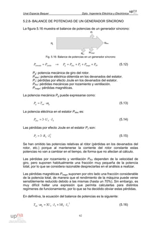 Unai Esparza Baquer Dpto. Ingeniería Eléctrica y Electrónica
62
5.2.8- BALANCE DE POTENCIAS DE UN GENERADOR SÍNCRONO
La figura 5.16 muestra el balance de potencias de un generador síncrono:
Fig. 5.16: Balance de potencias en un generador síncrono
salidaentrada PP = → RVmagnJelecg PPPPP +++= (5.12)
Pg: potencia mecánica de giro del rotor.
Pelec: potencia eléctrica obtenida en los devanados del estator.
PJ: pérdidas por efecto Joule en los devanados del estator.
PRV: pérdidas mecánicas por rozamiento y ventilación.
Pmagn: pérdidas magnéticas.
La potencia mecánica Pg puede expresarse como:
gemg TP ω⋅= (5.13)
La potencia eléctrica en el estator Pelec es:
SSelec IUP ⋅⋅= 3 (5.14)
Las pérdidas por efecto Joule en el estator PJ son:
2
3 SSJ IRP ⋅⋅= (5.15)
Se han omitido las potencias relativas al rótor (pérdidas en los devanados del
rotor, etc.) porque al mantenerse la corriente del rotor constante estas
potencias no van a cambiar en el tiempo, de forma que no afectan al cálculo.
Las pérdidas por rozamiento y ventilación PRV dependen de la velocidad de
giro, pero suponen habitualmente una fracción muy pequeña de la potencia
total, por lo que se considera razonable despreciarlas en el análisis a realizar.
Las pérdidas magnéticas Pmagn suponen por otro lado una fracción considerable
de la potencia total, de manera que el rendimiento de la máquina puede verse
sensiblemente reducido debido a las mismas (hasta un 70%). Sin embargo, es
muy difícil hallar una expresión que permita calcularlas para distintos
regímenes de funcionamiento, por lo que se ha decidido obviar estas pérdidas.
En definitiva, la ecuación del balance de potencias es la siguiente:
2
33 SSSSgem IRIUT ⋅+⋅=⋅ω (5.16)
 