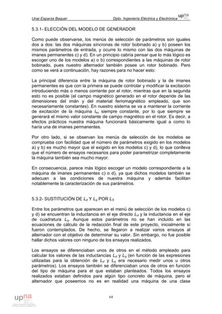 Unai Esparza Baquer Dpto. Ingeniería Eléctrica y Electrónica
64
5.3.1- ELECCIÓN DEL MODELO DE GENERADOR
Como puede observarse, los menús de selección de parámetros son iguales
dos a dos: las dos máquinas síncronas de rotor bobinado a) y b) poseen los
mismos parámetros de entrada, y ocurre lo mismo con las dos máquinas de
imanes permanentes c) y d). En un principio cabría pensar que lo más lógico es
escoger uno de los modelos a) o b) correspondientes a las máquinas de rotor
bobinado, pues nuestro alternador también posee un rotor bobinado. Pero
como se verá a continuación, hay razones para no hacer esto:
La principal diferencia entre la máquina de rotor bobinado y la de imanes
permanentes es que con la primera se puede controlar y modificar la excitación
introduciendo más o menos corriente por el rotor, mientras que en la segunda
esto no es posible (el campo magnético generado en el rotor depende de las
dimensiones del imán y del material ferromagnético empleado, que son
necesariamente constantes). En nuestro sistema se va a mantener la corriente
de excitación de la máquina Iex siempre constante, por lo que siempre se
generará el mismo valor constante de campo magnético en el rotor. Es decir, a
efectos prácticos nuestra máquina funcionará básicamente igual a como lo
haría una de imanes permanentes.
Por otro lado, si se observan los menús de selección de los modelos se
comprueba con facilidad que el número de parámetros exigido en los modelos
a) y b) es mucho mayor que el exigido en los modelos c) y d), lo que conlleva
que el número de ensayos necesarios para poder parametrizar completamente
la máquina también sea mucho mayor.
En consecuencia, parece más lógico escoger un modelo correspondiente a la
máquina de imanes permanentes c) o d), ya que dichos modelos también se
adecuan a las condiciones de nuestra máquina y además facilitan
notablemente la caracterización de sus parámetros.
5.3.2- SUSTITUCIÓN DE Ld Y Lq POR LS
Entre los parámetros que aparecen en el menú de selección de los modelos c)
y d) se encuentran la inductancia en el eje directo Ld y la inductancia en el eje
de cuadratura Lq. Aunque estos parámetros no se han incluido en las
ecuaciones de cálculo de la redacción final de este proyecto, inicialmente sí
fueron contemplados. De hecho, se llegaron a realizar varios ensayos al
alternador con el objetivo de determinar su valor. Sin embargo, no fue posible
hallar dichos valores con ninguno de los ensayos realizados.
Los ensayos se diferenciaban unos de otros en el método empleado para
calcular los valores de las inductancias Ld y Lq (en función de las expresiones
utilizadas para la obtención de Ld y Lq era necesario medir unos u otros
parámetros). Los ensayos también se diferenciaban unos de otros en función
del tipo de máquina para el que estaban planteados. Todos los ensayos
realizados estaban definidos para algún tipo concreto de máquina, pero el
alternador que poseemos no es en realidad una máquina de una clase
 