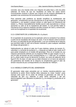 Unai Esparza Baquer Dpto. Ingeniería Eléctrica y Electrónica
65
concreta, sino una mezcla entre una máquina de polos lisos y otra de polos
salientes. El hecho de que los resultados en todos los casos fueran
inconcluyentes conduce a pensar que ninguno de los ensayos planteados se
ajustaba a las condiciones de funcionamiento de nuestro alternador.
Para solventar este problema se decidió simplificar la modelización del
generador, considerando que las inductancias en el eje directo Ld y en el eje de
cuadratura Lq son iguales y poseen ambas un valor igual a la inductancia del
estator LS. Parece razonablemente factible asumir esta equivalencia e incluso
aproximar su valor al de la impedancia del estator, lo cual permite hallar la
inductancia de la máquina mediante sencillos ensayos de vacío y cortocircuito,
como se ha explicado en el apartado de ecuaciones.
5.3.3- CONSTANTE DE LA MÁQUINA (K o VPK/krpm)
En el apartado de ecuaciones se ha explicado cómo la constante K se obtiene
a partir de los resultados del ensayo de vacío. K es la relación entre la tensión
de vacío y la velocidad de giro del generador, y es una constante de la máquina
que permitirá hallar el valor de la tensión inducida EV para cualquier velocidad
de trabajo del generador n.
Habitualmente se calcula el valor de K para distintos valores de tensión EV,
velocidad n y corriente de excitación Iex, y después se halla el valor medio de K
para poder emplearlo en el modelo del generador. Pero en el modelo de una
máquina permanente definido por el programa PSIM, el valor exigido no es K,
sino el valor de tensión de pico correspondiente a n = 1000 rpm, en unidades
de Vpico/krpm (valor al que se denomina VPK/krpm, ver menú de selección de la
figura 5.18). Es decir, el valor que se debe introducir en el menú de selección
de parámetros del modelo de la máquina es simplemente igual al valor de
tensión inducida de pico correspondiente a la velocidad de 1000rpm.
5.3.4- MODELO COMPLETO DEL GENERADOR
El generador debe estar precedido por un interfaz mecánico-eléctrico que
transforme la señal. Dicho interfaz debe colocarse en modo “master”, pues
siempre será quien de la orden de entrada al generador (el valor de la
velocidad de giro ωg). Además, a partir dicha velocidad y del par
electromagnético que calcularán la potencia Pg y la energía Eg producida en el
generador:
Fig. 5.19: Modelo completo del generador
 